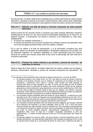 106
TAREA 3.7: Los costos a precios de mercado
En esta sección, se deben determinar la totalidad de los costos pertinentes de cada proyecto
alternativo, valorados a precios de mercado. Posteriormente, estos costos serán distribuidos
a lo largo del horizonte de evaluación, para elaborar el flujo de costos a precios de mercado.
Paso 3.7.1: Elaborar una lista de bienes y servicios necesarios de cada proyecto
alternativo
Sobre la base de los recursos físicos y humanos que cada proyecto alternativo requerirá,
identificados en la tarea 3.5, así como la lista de actividades preparada en la Tarea 3.6, se
deberán precisar, a continuación, los bienes y servicios a ser adquiridos en cada caso,
estableciendo:
el número de unidades necesarias; y,
el número de períodos en los que se necesitan las unidades (cuando sea aplicable); este
es el caso de pagos periódicos tales como los sueldos y salarios.
En lo que se refiere a la fase de preinversión, y si el formulador considera que será
pertinente realizar los estudios de prefactibilidad y factibilidad respectivos (de acuerdo con
las directivas vigentes), es necesario establecer un costo aproximado para los mismos,
teniendo en cuenta que muchas veces éste se fija como un porcentaje del valor total de la
inversión involucrada.
Paso 3.7.2: Precisar los costos unitarios y por período, a precios de mercado, de
cada bien y/o servicio
Sobre la base de la lista anterior, se deben determinar los costos unitarios de los bienes y
servicios mencionados, valorados a precios de mercado (incluyendo los impuestos)40
. Es
40
Los impuestos más importantes dentro del marco tributario peruano son (a marzo de 2005):
• El impuesto general a las ventas (IGV), de 19%, que grava la venta de bienes y servicios
ubicados en el territorio nacional, que se realicen en cualquiera de las etapas del ciclo de
producción y distribución, sean nuevos o usados. Cabe resaltar que este impuesto se
recauda sólo sobre el valor agregado; por ello, el monto que se paga por IGV al realizar
desembolsos para la producción se deduce del monto recaudado a partir de los ingresos
generados por dicha producción (esta deducción se conoce como crédito fiscal por IGV). Así,
en neto, sólo se paga el impuesto sobre el valor que se “agrega” a los bienes y servicios
producidos. Están inafectos al pago de IGV las transferencias de bienes usados que efectúen
las personas naturales o jurídicas que no realicen actividad empresarial.
• Los impuestos directos aplicables sobre las rentas de cuarta categoría. La retención por este
concepto es de 10% y la tasa de impuesto a la renta aplicable anualmente es de 15%, 21% ó
27% (sobre el total de rentas de cuarta y quinta categoría recibidas, luego de las deducciones
de ley), dependiendo del monto de ingresos obtenido por este concepto.
• Los impuestos directos aplicables sobre las rentas de quinta categoría, que incluyen, además
de la retención del impuesto a la renta (calculado como el 15%, 21% o 30% del monto
mensual recibido por este concepto menos un doceavo de 7 UIT), los pagos correspondientes
a los fondos de pensiones y seguro de salud, entre los principales. Es importante señalar que
las rentas de quinta categoría generan, adicionalmente, obligaciones a la institución
empleadora tales como el pago de 2 sueldos mensuales adicionales al año por
gratificaciones, y 1 sueldo mensual adicional al año por CTS (Compensación del Tiempo de
Servicios).
• El impuesto selectivo al consumo (ISC), que grava bienes y servicios específicos (como las
bebidas alcohólicas), con tasas también específicas. Este impuesto se asemeja al IGV en que
se calcula sobre la base de un porcentaje del precio de venta, pero a diferencia de éste, el
 