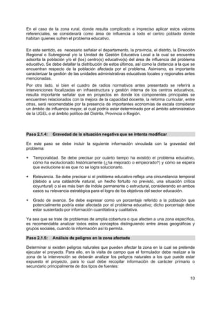 10
En el caso de la zona rural, donde resulta complicado e impreciso aplicar estos valores
referenciales, se considerará como área de influencia a todo el centro poblado donde
habitan quienes sufren el problema educativo.
En este sentido, es necesario señalar el departamento, la provincia, el distrito, la Dirección
Regional o Subregional y/o la Unidad de Gestión Educativa Local a la cual se encuentra
adscrita la población y/o el (los) centro(s) educativo(s) del área de influencia del problema
educativo. Se debe detallar la distribución de estos últimos, así como la distancia a la que se
encuentran respecto de la población afectada por el problema. Asimismo, es importante
caracterizar la gestión de las unidades administrativas educativas locales y regionales antes
mencionadas.
Por otro lado, si bien el cuadro de radios normativos antes presentado se referirá a
intervenciones focalizadas en infraestructura y gestión interna de los centros educativos,
resulta importante señalar que en proyectos en donde los componentes principales se
encuentren relacionados con la mejora de la capacidad docente, la reforma curricular, entre
otras, será recomendable por la presencia de importantes economías de escala considerar
un ámbito de influencia mayor, el cual podría estar determinado por el ámbito administrativo
de la UGEL o el ámbito político del Distrito, Provincia o Región.
Paso 2.1.4: Gravedad de la situación negativa que se intenta modificar
En este paso se debe incluir la siguiente información vinculada con la gravedad del
problema:
Temporalidad. Se debe precisar por cuánto tiempo ha existido el problema educativo,
cómo ha evolucionado históricamente (¿ha mejorado o empeorado?) y cómo se espera
que evolucione si es que no se logra solucionarlo.
Relevancia. Se debe precisar si el problema educativo refleja una circunstancia temporal
(debido a una catástrofe natural, un hecho fortuito no previsto, una situación crítica
coyuntural) o si es más bien de índole permanente o estructural, considerando en ambos
casos su relevancia estratégica para el logro de los objetivos del sector educación.
Grado de avance. Se debe expresar como un porcentaje referido a la población que
potencialmente podría estar afectada por el problema educativo; dicho porcentaje debe
estar sustentado por información cuantitativa y cualitativa.
Ya sea que se trate de problemas de amplia cobertura o que afecten a una zona específica,
es recomendable analizar todos estos conceptos distinguiendo entre áreas geográficas y
grupos sociales, cuando la información así lo permita.
Paso 2.1.5: Análisis de peligros en la zona afectada
Determinar si existen peligros naturales que pueden afectar la zona en la cual se pretende
ejecutar el proyecto. Para ello, en la visita de campo que el formulador debe realizar a la
zona de la intervención se deberán analizar los peligros naturales a los que puede estar
expuesto el proyecto, para lo cual debe recopilar información de carácter primario o
secundario principalmente de dos tipos de fuentes:
 