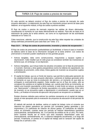 109
TAREA 3.8: Flujo de costos a precios de mercado
En esta sección se deberá construir el flujo de costos a precios de mercado de cada
proyecto alternativo. La elaboración de este flujo es importante porque servirá de base para
elaborar, en el siguiente módulo, el flujo de costos a precios sociales.
El flujo de costos a precios de mercado organiza las salidas de dinero efectuadas,
considerando el momento en que éstas efectivamente se realizan. Para ello se basa en la
estimación de costos de la tarea anterior, así como en la organización de las actividades
realizada en la Tarea 3.6.
Cabe mencionar, además, que la construcción de este flujo debe respetar las unidades de
tiempo definidas previamente para cada fase (ver Tarea 3.1)
Paso 3.8.1: El flujo de costos de preinversión, inversión y valores de recuperación
El flujo de costos de preinversión (prefactibilidad y/o factibilidad, si fuera el caso) e inversión
se elabora sobre la base de la información recogida en la tarea anterior. Los costos de
preinversión e inversión pueden clasificarse en tres grandes grupos:
Activos tangibles, tales como construcciones, maquinarias y equipos sujetos a
depreciación. Cabe resaltar que en este grupo se consideran también las inversiones en
terrenos que, sin embargo, no se deprecian.
Activos intangibles, que incluye todos los estudios vinculados con la fase de preinversión
e inversión, licencias y otros gastos preoperativos (como los talleres de capacitación, las
actividades de promoción, entre otras). Estos gastos de inversión se encuentran sujetos
a amortización.
El capital de trabajo, que es un fondo de reserva, que permite la adecuada operación de
los establecimientos de cada proyecto alternativo, cubriendo el desfase generado entre
el momento en que se inicia la producción del servicio y el momento en que éste es
entregado (y eventualmente pagado). Cabe resaltar que en el flujo de costos, sólo se
consignan los cambios en el capital de trabajo; así, cuando este fondo se incrementa, se
realiza una inversión equivalente a dicho aumento; si este fondo se reduce, se produce
una “desinversión” o liberación de fondos equivalente a la caída respectiva. Este rubro
de inversión no se encuentra sujeto a depreciación ni amortización, puesto que es un
fondo, y al finalizar el horizonte de ejecución del proyecto se recupera en su totalidad.
Existen diversos métodos para estimar los cambios necesarios en el capital de trabajo,
siendo el más apropiado para la evaluación de proyectos de educación el del período de
desfase.
El método del período de desfase, estima el capital de trabajo como el cociente que
relaciona los gastos operativos por período (sin considerar gastos generales y por
imprevistos) y el coeficiente de rotación de dichos gastos. El coeficiente de rotación
indica, en promedio, cuántas veces por período se realizan desembolsos operativos
(mensualmente, semestralmente, etc. si el período de análisis es de un año). Por tanto,
dicho cociente resulta ser el monto que será necesario desembolsar cada vez
(mensualmente, semestralmente, etc, si estamos trabajando anualmente), a lo largo del
período. Finalmente, el cambio en el capital de trabajo será la variación del capital de
trabajo de un período a otro.
 