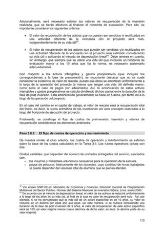 110
Adicionalmente, será necesario estimar los valores de recuperación de la inversión
realizada, que se harán efectivos al finalizar el horizonte de evaluación. Para ello, es
importante considerar los siguientes criterios:
• El valor de recuperación de los activos que no puedan ser vendidos ni reutilizados en
una actividad diferente de la vinculada con el proyecto será nulo,
independientemente de su vida útil42
.
• El valor de recuperación de los activos que puedan ser vendidos y/o reutilizados en
una actividad diferente de la vinculada con el proyecto será estimado considerando
su vida útil y aplicando el método de depreciación lineal43
. Debe tenerse en cuenta,
sin embargo, que siempre que se utilice una vida útil que involucre un horizonte de
evaluación mayor a los 10 años que fija la norma, es necesario sustentarlo
adecuadamente.
Con respecto a los activos intangibles y gastos preoperativos (que incluyen los
correspondientes a la fase de preinversión), es importante destacar que no se suele
considerar la existencia de valor de rescate, puesto que éstos se amortizan uniformemente a
lo largo de la operación del proyecto (a menos que tengan una vida útil definida menor,
como sería el caso de pagos por adelantado). Así, la amortización de estos activos
intangibles y gastos preoperativos se calcula dividiendo dichos costos entre la duración de la
fase de post inversión. Esta amortización generalmente se hace en 5 años, por tanto, no a lo
largo de la operación del proyecto.
En el caso del cambio en el capital de trabajo, el valor de rescate será la recuperación total
del fondo, es decir, la suma aritmética de las inversiones por este concepto realizadas a lo
largo del horizonte de ejecución del proyecto.
Finalmente, se construye el flujo de costos de preinversión, inversión y valores de
recuperación considerando los elementos anteriores.
Paso 3.8.2: El flujo de costos de operación y mantenimiento
De manera similar al caso anterior, los costos de operación y mantenimiento se estiman
sobre la base de los costos calculados en la Tarea 3.6. Los rubros operativos típicos son
dos:
Costos variables, que dependen del número de unidades entregadas del servicio, asociados
con:
• los insumos y materiales educativos necesarios para la operación de la escuela,
• pagos de personal, básicamente de los docentes, cuyo cantidad de horas trabajadas
sí puede depender del volumen total de alumnos que se piensa atender.
42
Ver Anexo SNIP-09 en: Ministerio de Economía y Finanzas. Dirección General de Programación
Multianual del Sector Público. Normas del Sistema Nacional de Inversión Pública, Lima: enero 2003.
43
De acuerdo con el método de depreciación lineal, el valor de los activos se reducirá uniformemente
a lo largo de los años de su vida útil, al final de la cual su valor de recuperación será nulo. Así, por
ejemplo, si se ha considerado que la vida útil de un activo específico es de 10 años, su valor se
reducirá en un décimo por cada año que pase. De esta manera, si se hubiera considerado una
duración de la fase de post inversión de 9 años, el valor de recuperación de este activo específico
será de 10% (el valor original menos nueve décimos de dicho valor; es decir, la décima parte de su
valor original).
 