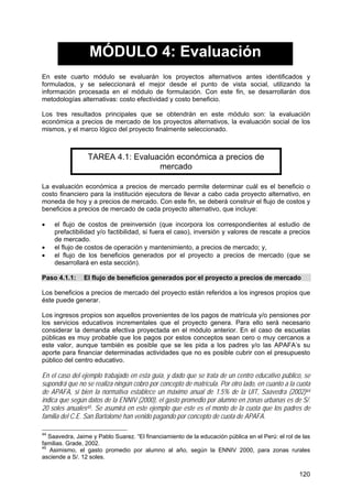 120
MÓDULO 4: Evaluación
En este cuarto módulo se evaluarán los proyectos alternativos antes identificados y
formulados, y se seleccionará el mejor desde el punto de vista social, utilizando la
información procesada en el módulo de formulación. Con este fin, se desarrollarán dos
metodologías alternativas: costo efectividad y costo beneficio.
Los tres resultados principales que se obtendrán en este módulo son: la evaluación
económica a precios de mercado de los proyectos alternativos, la evaluación social de los
mismos, y el marco lógico del proyecto finalmente seleccionado.
TAREA 4.1: Evaluación económica a precios de
mercado
La evaluación económica a precios de mercado permite determinar cuál es el beneficio o
costo financiero para la institución ejecutora de llevar a cabo cada proyecto alternativo, en
moneda de hoy y a precios de mercado. Con este fin, se deberá construir el flujo de costos y
beneficios a precios de mercado de cada proyecto alternativo, que incluye:
• el flujo de costos de preinversión (que incorpora los correspondientes al estudio de
prefactibilidad y/o factibilidad, si fuera el caso), inversión y valores de rescate a precios
de mercado.
• el flujo de costos de operación y mantenimiento, a precios de mercado; y,
• el flujo de los beneficios generados por el proyecto a precios de mercado (que se
desarrollará en esta sección).
Paso 4.1.1: El flujo de beneficios generados por el proyecto a precios de mercado
Los beneficios a precios de mercado del proyecto están referidos a los ingresos propios que
éste puede generar.
Los ingresos propios son aquellos provenientes de los pagos de matrícula y/o pensiones por
los servicios educativos incrementales que el proyecto genera. Para ello será necesario
considerar la demanda efectiva proyectada en el módulo anterior. En el caso de escuelas
públicas es muy probable que los pagos por estos conceptos sean cero o muy cercanos a
este valor, aunque también es posible que se les pida a los padres y/o las APAFA’s su
aporte para financiar determinadas actividades que no es posible cubrir con el presupuesto
público del centro educativo.
En el caso del ejemplo trabajado en esta guía, y dado que se trata de un centro educativo público, se
supondrá que no se realiza ningún cobro por concepto de matrícula. Por otro lado, en cuanto a la cuota
de APAFA, si bien la normativa establece un máximo anual de 1.5% de la UIT, Saavedra (2002)44
indica que según datos de la ENNIV (2000), el gasto promedio por alumno en zonas urbanas es de S/.
20 soles anuales45. Se asumirá en este ejemplo que este es el monto de la cuota que los padres de
familia del C.E. San Bartolomé han venido pagando por concepto de cuota de APAFA.
44
Saavedra, Jaime y Pablo Suarez. “El financiamiento de la educación pública en el Perú: el rol de las
familias. Grade, 2002.
45
Asimismo, el gasto promedio por alumno al año, según la ENNIV 2000, para zonas rurales
asciende a S/. 12 soles.
 
