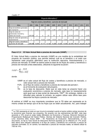 122
Cuadro 77
Proyecto Alternativo 2
Flujo de costos y beneficios a precios de mercado
Años 2005 2006 2007 2008 2009 2010 2011 2012 2013 2014 2015
Flujo de beneficios generados
por el proyecto 0 1,204 1,216 1,228 1,240 1,252 1,264 1,276 1,288 1,300 1,312
Flujo de costos de
preinversión, inversión y
valores de rescate -304,508 -6 -4 -10 -10 -6 -10 -67,913 -67,915 -6 3,478
Flujo de costos de operación y
mantenimiento 0 -15242 -15328 -15386 -15530 -15673 -15760 -15903 -31894 -47914 -48000
Flujo de costos y beneficios
a precios de mercado -304,508 -14,044 -14,117 -14,168 -14,300 -14,428 -14,506 -82,540 -98,521 -46,620 -43,210
Paso 4.1.3: El Valor Actual Neto a precios de mercado (VANP)
El Valor Actual Neto a precios de mercado (VANP) es una medida de la rentabilidad del
proyecto de inversión pública, que permite estimar cuál es el beneficio o el costo que
representa cada proyecto alternativo para la institución ejecutora, financieramente y a
precios de mercado. El VANP se estima sobre la base de los flujos de costos y beneficios a
precios de mercado antes elaborados, utilizando la siguiente ecuación:
( )∑= +
=
n
t
t
t
TD
FCP
VANP
0 1
donde:
VANP: es el valor actual del flujo de costos y beneficios a precios de mercado, o
valor actual neto a precios de mercado
FCPt: es el flujo de costos y beneficios a precios de mercado del período t.
n: es el horizonte de evaluación del proyecto.
TD: es la tasa de descuento. Dado que en esta tarea se propone hacer una
evaluación económica a precios de mercado, esta tasa no necesariamente
será igual que la tasa social de descuento, TSD46
. Sin embargo, debido a la
dificultad para calcular la primera, se sugiere utilizar esta última tasa para
descontar los flujos a precios de mercado.
Al estimar el VANP es muy importante considerar que la TD debe ser expresada en la
misma unidad de tiempo que el de los flujos que se están actualizando. Así, para trabajar
46
La TSD representa el costo en que incurre la sociedad cuando el sector público extrae recursos de
la economía para financiar sus proyectos. De acuerdo con las estimaciones del MEF, esta tasa
asciende a 14% anual en soles reales (Ministerio de Economía y Finanzas. Dirección General de
Programación Multianual del Sector Público. Normas del Sistema Nacional del Inversión Pública,
Lima: diciembre 2002. Anexo SNIP – 09. Parámetros de Evaluación. Adicionalmente, en ese
documento, se fija la Tasa Social de Descuento Nominal (ajustada por la inflación) en 17% anual;
ésta última será utilizada solamente si el flujo de costos y beneficios fue construido a precios de
mercado nominales. Si, en cambio, fue elaborado a precios de mercado reales, se deberá utilizar la
TSD de 14%.
 
