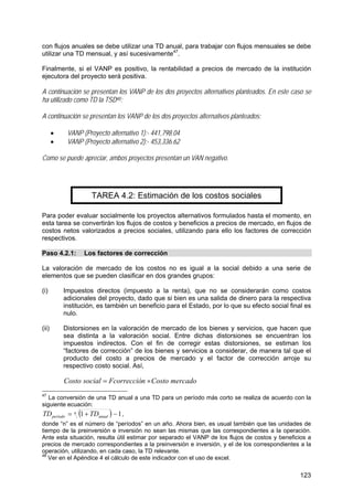 123
con flujos anuales se debe utilizar una TD anual, para trabajar con flujos mensuales se debe
utilizar una TD mensual, y así sucesivamente47
.
Finalmente, si el VANP es positivo, la rentabilidad a precios de mercado de la institución
ejecutora del proyecto será positiva.
A continuación se presentan los VANP de los dos proyectos alternativos planteados. En este caso se
ha utilizado como TD la TSD48:
A continuación se presentan los VANP de los dos proyectos alternativos planteados:
• VANP (Proyecto alternativo 1):- 441,798.04
• VANP (Proyecto alternativo 2):- 453,336.62
Como se puede apreciar, ambos proyectos presentan un VAN negativo.
TAREA 4.2: Estimación de los costos sociales
Para poder evaluar socialmente los proyectos alternativos formulados hasta el momento, en
esta tarea se convertirán los flujos de costos y beneficios a precios de mercado, en flujos de
costos netos valorizados a precios sociales, utilizando para ello los factores de corrección
respectivos.
Paso 4.2.1: Los factores de corrección
La valoración de mercado de los costos no es igual a la social debido a una serie de
elementos que se pueden clasificar en dos grandes grupos:
(i) Impuestos directos (impuesto a la renta), que no se considerarán como costos
adicionales del proyecto, dado que si bien es una salida de dinero para la respectiva
institución, es también un beneficio para el Estado, por lo que su efecto social final es
nulo.
(ii) Distorsiones en la valoración de mercado de los bienes y servicios, que hacen que
sea distinta a la valoración social. Entre dichas distorsiones se encuentran los
impuestos indirectos. Con el fin de corregir estas distorsiones, se estiman los
“factores de corrección” de los bienes y servicios a considerar, de manera tal que el
producto del costo a precios de mercado y el factor de corrección arroje su
respectivo costo social. Así,
mercadoCostonFcorrecciósocialCosto ×=
47
La conversión de una TD anual a una TD para un período más corto se realiza de acuerdo con la
siguiente ecuación:
( ) 11 −+= n
anualperíodo TDTD ,
donde “n” es el número de “períodos” en un año. Ahora bien, es usual también que las unidades de
tiempo de la preinversión e inversión no sean las mismas que las correspondientes a la operación.
Ante esta situación, resulta útil estimar por separado el VANP de los flujos de costos y beneficios a
precios de mercado correspondientes a la preinversión e inversión, y el de los correspondientes a la
operación, utilizando, en cada caso, la TD relevante.
48
Ver en el Apéndice 4 el cálculo de este indicador con el uso de excel.
 