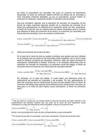 125
por tanto, la recaudación por aranceles. Así pues, en ausencia de distorsiones
adicionales, el factor de corrección debería eliminar los efectos de los aranceles y
otros impuestos indirectos aplicables, ya que su recaudación, aunque implica un
costo para la institución, representa también un beneficio para el Estado.
Hay que considerar, además, que la valoración de mercado, sin impuestos, de los
bienes de origen importado depende también de la valoración de mercado de la
divisa que, generalmente, es diferente de su valoración social. Por ello, usualmente,
el factor de corrección que se utilizará para los bienes importados será el cociente
que relaciona el factor de corrección de la divisa y la corrección por aranceles (uno
más la tasa de aranceles), como se muestra a continuación.
( )
( )
)(
)1(1
1
)(
)(
)1(1
1
divisanFcorrecció
indirectosImp.Aranceles
BInFcorrecció
divisanFcorrecció
indirectosImp.Aranceles
BImercadoCostosBIsocialesCostos
×
+×+
=
×
+×+
×=
c) Factor de corrección de la mano de obra
En el caso de la mano de obra se sugiere considerar que aquella que será utilizada
en el proyecto que se evalúa no se encontraba antes empleada, por lo que el costo
social no debería incorporar los impuestos indirectos, dado que éstos aumentan la
recaudación, beneficiando al Estado. Entonces, si no existieran diferencias entre la
valoración de mercado sin impuestos y la valoración social del trabajo, el factor de
corrección sería la inversa de uno más la tasa de impuestos directos51
.
).1(
1
)(
).1( directosImp
MOnFcorrecció
directosImp
MOmercadoCostos
MOsocialesCostos
+
=⇒
+
=
Sin embargo, en el caso del trabajo, sí suele haber una diferencia entre las
valoraciones de mercado sin impuestos y las sociales. Por ello, generalmente, el
factor de corrección que se utilizará para la mano de obra deberá incluir el factor de
corrección del trabajo (que expresa dicha diferencia entre valoraciones). Así pues, en
este caso, si la mano de obra implica nueva contratación, el factor de corrección
será52
:
51
Hay que tener en cuenta que, de manera similar al caso de los bienes de origen nacional, si los
requerimientos del proyecto implican que una parte de la mano de obra represente nueva
contratación y el resto sea distraída de otras actividades, el factor de corrección será:
⎥
⎦
⎤
⎢
⎣
⎡
−+
+
= )1(
1
)( α
α
directosImp.
MOnFcorrecció ,
donde α es el porcentaje de la mano de obra correspondiente a nueva contratación.
52
En el caso de que sólo un porcentaje α sea nueva contratación, el factor de corrección sería:
⎥
⎦
⎤
⎢
⎣
⎡
−+
+
×=
×=
)1(
1
)()(
)(
α
α
directosImp.
trabajonFcorreccióMOnFcorrecció
MOnFcorreccióMOmercadoCostosMOsocialesCostos
 