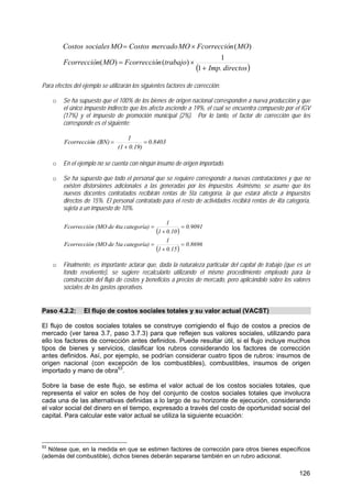 126
( )directosImp.
trabajonFcorreccióMOnFcorrecció
MOnFcorreccióMOmercadoCostosMOsocialesCostos
+
×=
×=
1
1
)()(
)(
Para efectos del ejemplo se utilizarán los siguientes factores de corrección:
o Se ha supuesto que el 100% de los bienes de origen nacional corresponden a nueva producción y que
el único impuesto indirecto que los afecta asciende a 19%, el cual se encuentra compuesto por el IGV
(17%) y el impuesto de promoción municipal (2%). Por lo tanto, el factor de corrección que les
corresponde es el siguiente:
0.8403
0.19)(1
1
(BN)nFcorrecció =
+
=
o En el ejemplo no se cuenta con ningún insumo de origen importado.
o Se ha supuesto que todo el personal que se requiere corresponde a nuevas contrataciones y que no
existen distorsiones adicionales a las generadas por los impuestos. Asimismo, se asume que los
nuevos docentes contratados recibirán rentas de 5ta categoría, la que estará afecta a impuestos
directos de 15%. El personal contratado para el resto de actividades recibirá rentas de 4ta categoría,
sujeta a un impuesto de 10%.
( )
( )
0.8696
0.151
1
categoría)5tade(MOnFcorrecció
0.9091
0.101
1
categoría)4tade(MOnFcorrecció
=
+
=
=
+
=
o Finalmente, es importante aclarar que, dada la naturaleza particular del capital de trabajo (que es un
fondo revolvente), se sugiere recalcularlo utilizando el mismo procedimiento empleado para la
construcción del flujo de costos y beneficios a precios de mercado, pero aplicándolo sobre los valores
sociales de los gastos operativos.
Paso 4.2.2: El flujo de costos sociales totales y su valor actual (VACST)
El flujo de costos sociales totales se construye corrigiendo el flujo de costos a precios de
mercado (ver tarea 3.7, paso 3.7.3) para que reflejen sus valores sociales, utilizando para
ello los factores de corrección antes definidos. Puede resultar útil, si el flujo incluye muchos
tipos de bienes y servicios, clasificar los rubros considerando los factores de corrección
antes definidos. Así, por ejemplo, se podrían considerar cuatro tipos de rubros: insumos de
origen nacional (con excepción de los combustibles), combustibles, insumos de origen
importado y mano de obra53
.
Sobre la base de este flujo, se estima el valor actual de los costos sociales totales, que
representa el valor en soles de hoy del conjunto de costos sociales totales que involucra
cada una de las alternativas definidas a lo largo de su horizonte de ejecución, considerando
el valor social del dinero en el tiempo, expresado a través del costo de oportunidad social del
capital. Para calcular este valor actual se utiliza la siguiente ecuación:
53
Nótese que, en la medida en que se estimen factores de corrección para otros bienes específicos
(además del combustible), dichos bienes deberán separarse también en un rubro adicional.
 