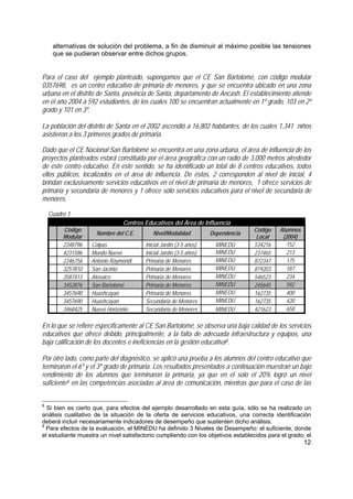 12
alternativas de solución del problema, a fin de disminuir al máximo posible las tensiones
que se pudieran observar entre dichos grupos.
Para el caso del ejemplo planteado, supongamos que el CE San Bartolomé, con código modular
0357698, es un centro educativo de primaria de menores, y que se encuentra ubicado en una zona
urbana en el distrito de Santa, provincia de Santa, departamento de Ancash. El establecimiento atiende
en el año 2004 a 592 estudiantes, de los cuales 100 se encuentran actualmente en 1º grado, 103 en 2º
grado y 101 en 3º.
La población del distrito de Santa en el 2002 ascendió a 16,802 habitantes, de los cuales 1,341 niños
asistieron a los 3 primeros grados de primaria.
Dado que el CE Nacional San Bartolomé se encuentra en una zona urbana, el área de influencia de los
proyectos planteados estará constituida por el área geográfica con un radio de 3,000 metros alrededor
de este centro educativo. En este sentido, se ha identificado un total de 8 centros educativos, todos
ellos públicos, localizados en el área de influencia. De éstos, 2 corresponden al nivel de inicial, 4
brindan exclusivamente servicios educativos en el nivel de primaria de menores, 1 ofrece servicios de
primaria y secundaria de menores y 1 ofrece sólo servicios educativos para el nivel de secundaria de
menores.
Cuadro 1
Centros Educativos del Área de Influencia
Código
Modular
Nombre del C.E. Nivel/Modalidad Dependencia
Código
Local
Alumnos
(2004)
2348796 Colpas Inicial Jardín (3-5 años) MINEDU 534216 152
4231586 Mundo Nuevo Inicial Jardín (3-5 años) MINEDU 237465 213
2346756 Antonio Raymondi Primaria de Menores MINEDU 872347 175
3257810 San Jacinto Primaria de Menores MINEDU 819203 187
3587413 Atosaico Primaria de Menores MINEDU 546523 234
3452876 San Bartolomé Primaria de Menores MINEDU 245645 592
3457690 Huashcayan Primaria de Menores MINEDU 162735 400
3457690 Huashcayan Secundaria de Menores MINEDU 162735 420
3468425 Nuevo Horizonte Secundaria de Menores MINEDU 421623 658
En lo que se refiere específicamente al CE San Bartolomé, se observa una baja calidad de los servicios
educativos que ofrece debido, principalmente, a la falta de adecuada infraestructura y equipos, una
baja calificación de los docentes e ineficiencias en la gestión educativa8.
Por otro lado, como parte del diagnóstico, se aplicó una prueba a los alumnos del centro educativo que
terminaron el 6º y el 3º grado de primaria. Los resultados presentados a continuación muestran un bajo
rendimiento de los alumnos que terminaron la primaria, ya que en el solo el 20% logró un nivel
suficiente9 en las competencias asociadas al área de comunicación, mientras que para el caso de las
8
Si bien es cierto que, para efectos del ejemplo desarrollado en esta guía, sólo se ha realizado un
análisis cualitativo de la situación de la oferta de servicios educativos, una correcta identificación
deberá incluir necesariamente indicadores de desempeño que sustenten dicho análisis.
9
Para efectos de la evaluación, el MINEDU ha definido 3 Niveles de Desempeño: el suficiente, donde
el estudiante muestra un nivel satisfactorio cumpliendo con los objetivos establecidos para el grado; el
 