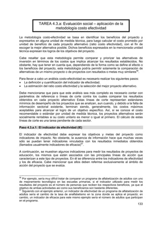 133
TAREA 4.3.a: Evaluación social – aplicación de la
metodología costo efectividad
La metodología costo-efectividad se basa en identificar los beneficios del proyecto y
expresarlos en alguna unidad de medida técnica, para luego calcular el costo promedio por
unidad de beneficio de cada proyecto alternativo (ratio costo efectividad), con el fin de
escoger la mejor alternativa posible. Dichos beneficios expresados en la mencionada unidad
técnica expresan los logros de los objetivos del proyecto.
Cabe resaltar que esta metodología permite comparar y priorizar las alternativas de
inversión en términos de los costos que implica alcanzar los resultados establecidos. No
obstante, hay que tener en cuenta que, dependiendo de la forma como se define el efecto o
los beneficios del proyecto, esta metodología podría permitir solamente la comparación de
alternativas de un mismo proyecto o de proyectos con resultados o metas muy similares56
.
Para llevar a cabo un análisis costo-efectividad es necesario realizar los siguientes pasos:
• La definición y cuantificación del indicador de efectividad.
• La estimación del ratio costo efectividad y la selección del mejor proyecto alternativo.
Debe mencionarse que para que este análisis sea más completo es necesario contar con
parámetros de referencia o líneas de corte contra los cuales comparar los resultados
obtenidos en cada proyecto alternativo Estas líneas de corte representan estándares
mínimos de desempeño de los proyectos que se analizan, aun cuando, y debido a la falta de
información sectorial existente, terminan siendo, generalmente, los costos máximos
aceptables para alcanzar el logro de un objetivo específico. Así, si se conoce el costo
recomendable o estándar por unidad de medida técnica, los proyectos alternativos serán
socialmente rentables si su costo unitario es menor o igual al primero. El cálculo de estas
líneas de corte es una tarea pendiente de cada sector.
Paso 4.3.a.1: El indicador de efectividad (IE)
El indicador de efectividad debe expresar los objetivos y metas del proyecto como
indicadores de impacto. No obstante, la ausencia de información hace que muchas veces
sólo se puedan tener indicadores vinculados con los resultados inmediatos obtenidos
(llamados usualmente indicadores de eficacia)57
.
A continuación, se muestran algunos indicadores para medir los resultados de proyectos de
educación, los mismos que están asociados con las principales líneas de acción que
caracterizan a este tipo de proyectos. En él se diferencia entre los indicadores de efectividad
y los de eficacia. Cabe mencionar que ellos deben referirse exclusivamente al ámbito de
acción del proyecto que se evalúa.
56
Por ejemplo, sería muy difícil tratar de comparar un programa de alfabetización de adultos con uno
de mejoramiento tecnológico en las escuelas primarias, si el indicador utilizado para medir los
resultados del proyecto es el número de personas que reciben los respectivos beneficios, ya que el
objetivo de ambas actividades así como sus beneficiarios son bastante diferentes.
57
Siguiendo con el ejemplo anterior, un indicador de efectividad de un programa de alfabetización de
adultos sería el cambio de la tasa de analfabetismo en la zona donde se aplica el proyecto; en
cambio, un indicador de eficacia para este mismo ejemplo sería el número de adultos que participan
en el programa.
 