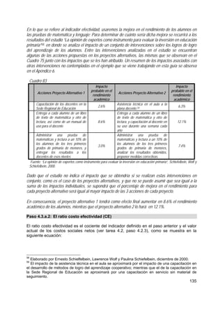 135
En lo que se refiere al indicador efectividad, usaremos la mejora en el rendimiento de los alumnos en
las pruebas de matemática y lenguaje; Para determinar de cuánto sería dicha mejora se recurrirá a los
resultados del estudio “La opinión de expertos como instrumento para evaluar la inversión en educación
primaria”58, en donde se analiza el impacto de un conjunto de intervenciones sobre los logros de logro
del aprendizaje de los alumnos. Entre las intervenciones analizadas en el estudio se encuentran
algunas de las acciones propuestas en los proyectos alternativos, las mismas que se observan en el
Cuadro 75 junto con los impactos que se les han atribuido. Un resumen de los impactos asociados con
otras intervenciones no contempladas en el ejemplo que se viene trabajando en esta guía se observa
en el Apéndice 6.
Cuadro 83
Acciones Proyecto Alternativo 1
Impacto
probable en el
rendimiento
académico
Acciones Proyecto Alternativo 2
Impacto
probable en el
rendimiento
académico
Capacitación de los docentes en la
Sede Regional de Educación
2.6%
Asistencia técnica en el aula a la
plana docente.59
6.3%
Entrega a cada alumno de un libro
de texto de matemática y otro de
lectura, así como de un manual de
uso para el docente
8.6%
Entrega a cada alumno de un libro
de texto de matemática y otro de
lectura, y capacitación al docente en
su uso durante una semana cada
año
12.1%
Administrar una prueba de
matemáticas y lectura a un 10% de
los alumnos de los tres primeros
grados de primaria de menores, y
entregar los resultados a los
docentes de esos niveles
3.0%
Administrar una prueba de
matemáticas y lectura a un 10% de
los alumnos de los tres primeros
grados de primaria de menores,
analizar los resultados obtenidos,
proponer medidas correctivas.
7.4%
Fuente: “La opinión de expertos como instrumento para evaluar la inversión en educación primaria”, Schiefelbein, Wolf y
Schiefelbein, 2000.
Dado que el estudio no indica el impacto que se obtendría si se realizan estas intervenciones en
conjunto, como es el caso de los proyectos alternativos, y que no se puede asumir que sea igual a la
suma de los impactos individuales, se supondrá que el porcentaje de mejora en el rendimiento para
cada proyecto alternativo será igual al mayor impacto de las 3 acciones de cada proyecto.
En consecuencia, el proyecto alternativo 1 tendrá como efecto final aumentar en 8.6% el rendimiento
académico de los alumnos, mientras que el proyecto alternativo 2 lo hará en 12.1%.
Paso 4.3.a.2: El ratio costo efectividad (CE)
El ratio costo efectividad es el cociente del indicador definido en el paso anterior y el valor
actual de los costos sociales netos (ver tarea 4.2, paso 4.2.3), como se muestra en la
siguiente ecuación:
58
Elaborado por Ernesto Schielfelbein, Lawrence Wolf y Paulina Schiefelbein, diciembre de 2000.
59
El impacto de la asistencia técnica en el aula se aproximará por el impacto de una capacitación en
el desarrollo de métodos de logro del aprendizaje cooperativo; mientras que el de la capacitación en
la Sede Regional de Educación se aproximará por una capacitación en servicio sin material de
seguimiento.
 