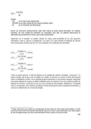 136
IE
VACSN
CE =
donde,
CE: es el ratio costo efectividad
VACSN: es el valor actual de los costos sociales netos
IE: es el indicador de efectividad
Como se mencionó anteriormente, este ratio indica el costo social promedio, en valores
actuales, de una unidad de beneficio no monetario. Por ello, se deberá seleccionar la
alternativa que presente el menor ratio costo efectividad60
.
Siguiendo con el ejemplo, es posible calcular los ratios costo-efectividad de los dos proyectos
alternativos, como se aprecia a continuación. Los ratios CE1 están referidos al indicador de eficacia
antes mencionado, mientras que los CE2 son calculados con el indicador de efectividad.
26.156
373,2
13.809,3701
1 ==PYCE
87.160
373,2
00.743,3811
1 ==PYCE
117,43
6.8
13.809,3702
1 ==PYCE
549,31
1.12
00.743,3812
2 ==PYCE
Como se puede apreciar, si sólo nos fijamos en la cantidad de alumnos atendidos, el proyecto 1 es
menos costoso, por lo que sería el elegido. En cambio, si tenemos en cuenta el efecto del proyecto
sobre el rendimiento escolar, con el segundo proyecto alternativo es más barato conseguir cada punto
porcentual adicional de mejora en dicho rendimiento para los alumnos de los tres primeros grados de
primaria de menores, razón por la cual ése sería el proyecto seleccionado. Obviamente, el segundo
ratio es el adecuado para medir los verdaderos efectos del proyecto sobre la población beneficiaria, y
como tal, lo utilizaremos en el resto del ejemplo.
60
Cabe mencionar que cuando ya se dispongan de las líneas de corte antes mencionadas, no será
suficiente tomar entre los proyectos alternativos aquel con menor costo efectividad, sino estar seguro
de que el elegido tenga una ratio costo efectividad menor o igual a la línea de corte.
 