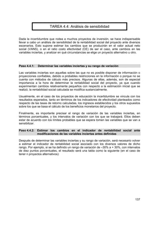 137
TAREA 4.4: Análisis de sensibilidad
Dada la incertidumbre que rodea a muchos proyectos de inversión, se hace indispensable
llevar a cabo un análisis de sensibilidad de la rentabilidad social del proyecto ante diversos
escenarios. Esto supone estimar los cambios que se producirán en el valor actual neto
social (VANS), o en el ratio costo efectividad (CE) de ser el caso, ante cambios en las
variables inciertas, y analizar en qué circunstancias se elige un proyecto alternativo u otro.
Paso 4.4.1: Determinar las variables inciertas y su rango de variación
Las variables inciertas son aquellas sobre las que no es posible disponer de información o
proyecciones confiables, debido a probables restricciones en la información o porque no se
cuenta con métodos de cálculo más precisos. Algunas de ellas, además, son de especial
importancia a la hora de determinar la rentabilidad social del proyecto, ya que cuando
experimentan cambios relativamente pequeños con respecto a la estimación inicial que se
realizó, la rentabilidad social calculada se modifica sustancialmente.
Usualmente, en el caso de los proyectos de educación la incertidumbre se vincula con los
resultados esperados, tanto en términos de los indicadores de efectividad planteados como
respecto de las tasas de retorno calculadas, los ingresos establecidos y los otros supuestos
sobre los que se basa el cálculo de los beneficios monetarios del proyecto.
Finalmente, es importante precisar el rango de variación de las variables inciertas, en
términos porcentuales, y los intervalos de variación con los que se trabajará. Ellos deben
estar de acuerdo con los límites probables que se espera tomen las variables que se van a
sensibilizar.
Paso 4.4.2: Estimar los cambios en el indicador de rentabilidad social ante
modificaciones de las variables inciertas antes definidas
Después de determinar las variables inciertas y su rango de variación, será necesario volver
a estimar el indicador de rentabilidad social asociado con los diversos valores de dicho
rango. Por ejemplo, si se ha definido un rango de variación de –30% a + 30%, con intervalos
de diez puntos porcentuales, el resultado será una tabla como la siguiente (en el caso de
tener n proyectos alternativos):
 
