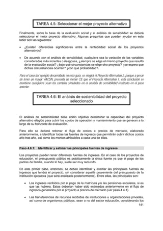 141
TAREA 4.5: Seleccionar el mejor proyecto alternativo
Finalmente, sobre la base de la evaluación social y el análisis de sensibilidad se deberá
seleccionar el mejor proyecto alternativo. Algunas preguntas que pueden ayudar en esta
labor son las siguientes:
• ¿Existen diferencias significativas entre la rentabilidad social de los proyectos
alternativos?
• De acuerdo con el análisis de sensibilidad, cualquiera sea la variación de las variables
consideradas más inciertas o riesgosas, ¿siempre se elige el mismo proyecto que resultó
de la evaluación social? ¿bajo qué circunstancias se elige otro proyecto? ¿se espera que
dichas circunstancias ocurran? ¿con qué probabilidad?.
Para el caso del ejemplo desarrollado en esta guía, se elegirá el Proyecto Alternativo 2, porque a pesar
de tener un mayor VACSN, presenta un menor CE que el Proyecto Alternativo 1; ésta conclusión se
mantiene cualquiera sean los cambios simulados en el análisis de sensibilidad realizado en el paso
anterior.
TAREA 4.6: El análisis de sostenibilidad del proyecto
seleccionado
El análisis de sostenibilidad tiene como objetivo determinar la capacidad del proyecto
alternativo elegido para cubrir los costos de operación y mantenimiento que se generan a lo
largo de su horizonte de evaluación.
Para ello se deberá retomar el flujo de costos a precios de mercado, elaborado
anteriormente, e identificar todas las fuentes de ingresos que permitirán cubrir dichos costos
año tras año, así como los montos atribuibles a cada una de ellas.
Paso 4.6.1: Identificar y estimar las principales fuentes de ingresos
Los proyectos pueden tener diferentes fuentes de ingresos. En el caso de los proyectos de
educación, el presupuesto público es prácticamente la única fuente ya que el pago de los
padres de familia, cuando lo hay, suele ser muy reducido.
En este primer paso, entonces, se deben identificar y estimar las principales fuentes de
ingresos que tendrá el proyecto, sin considerar aquella proveniente del presupuesto de la
institución ejecutora (que será analizada posteriormente). Entre ellas, las principales son:
• Los ingresos recibidos por el pago de la matrícula y/o las pensiones escolares, si es
que las hubiera. Estos deberían haber sido estimados anteriormente en el flujo de
ingresos generados por el proyecto a precios de mercado (ver paso 4.4.1).
• Las transferencias de recursos recibidas de instituciones u organizaciones privadas,
así como de organismos públicos, sean o no del sector educación, considerando los
 