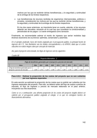 142
motivos por los que se recibirán dichas transferencias, y la seguridad y continuidad
de la entrega de los fondos respectivos.
• Las transferencias de recursos recibidas de organismos internacionales, públicos o
privados, considerando los motivos por los que se recibirán dichas transferencias, y
la seguridad y continuidad de la entrega de los fondos respectivos.
En los dos casos anteriores, es importante tener en cuenta, además, si los recursos
deberán ser devueltos -situación en la cual hay que considerar la condicionalidad y
periodicidad de los pagos- o si serán entregados como donación.
Finalmente, es recomendable estimar el monto de ingresos que serían recibidos bajo
diversos escenarios de ocurrencia: optimista, conservador y pesimista.
En el ejemplo analizado, fuera del monto asignado por el presupuesto público, la principal fuente de
ingresos del C.E. San Bartolomé son los fondos correspondientes a la APAFA, dado que el centro
educativo no realiza ningún cobro por concepto de matrícula.
Así, para el proyecto seleccionado, los flujos de ingresos son los siguientes:
Cuadro 88
Proyecto Alternativo 2
Flujo de beneficios generados por el proyecto a precios de mercado
Años 2006 2007 2008 2009 2010 2011 2012 2013 2014 2015
Flujo de beneficios generados por el
proyecto a precios de mercado 1,204 1,216 1,228 1,240 1,252 1,264 1,276 1,288 1,300 1,312
Paso 4.6.2: Estimar la proporción de los costos del proyecto que no son cubiertos
por sus ingresos esperados
En esta sección se estimará la proporción de los costos que no podrán ser cubiertos por los
ingresos esperados del proyecto. Para ello, se deberá restar del flujo de costos a precios de
mercado, el flujo de ingresos a precios de mercado elaborado en el paso anterior,
incluyendo sus tres escenarios.
Como se ve a continuación, una altísima proporción de los costos del proyecto elegido deberá ser
cubierta por el presupuesto público asignado al colegio, si es que no consiguen fuentes de
financiamiento alternativas.
 