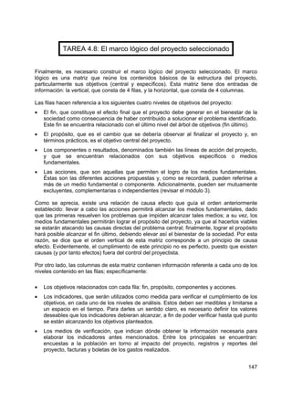 147
TAREA 4.8: El marco lógico del proyecto seleccionado
Finalmente, es necesario construir el marco lógico del proyecto seleccionado. El marco
lógico es una matriz que reúne los contenidos básicos de la estructura del proyecto,
particularmente sus objetivos (central y específicos). Esta matriz tiene dos entradas de
información: la vertical, que consta de 4 filas, y la horizontal, que consta de 4 columnas.
Las filas hacen referencia a los siguientes cuatro niveles de objetivos del proyecto:
• El fin, que constituye el efecto final que el proyecto debe generar en el bienestar de la
sociedad como consecuencia de haber contribuido a solucionar el problema identificado.
Este fin se encuentra relacionado con el último nivel del árbol de objetivos (fin último).
• El propósito, que es el cambio que se debería observar al finalizar el proyecto y, en
términos prácticos, es el objetivo central del proyecto.
• Los componentes o resultados, denominados también las líneas de acción del proyecto,
y que se encuentran relacionados con sus objetivos específicos o medios
fundamentales.
• Las acciones, que son aquellas que permiten el logro de los medios fundamentales.
Éstas son las diferentes acciones propuestas y, como se recordará, pueden referirse a
más de un medio fundamental o componente. Adicionalmente, pueden ser mutuamente
excluyentes, complementarias o independientes (revisar el módulo 3).
Como se aprecia, existe una relación de causa efecto que guía el orden anteriormente
establecido: llevar a cabo las acciones permitirá alcanzar los medios fundamentales, dado
que las primeras resuelven los problemas que impiden alcanzar tales medios; a su vez, los
medios fundamentales permitirán lograr el propósito del proyecto, ya que al hacerlos viables
se estarán atacando las causas directas del problema central; finalmente, lograr el propósito
hará posible alcanzar el fin último, debiendo elevar así el bienestar de la sociedad. Por esta
razón, se dice que el orden vertical de esta matriz corresponde a un principio de causa
efecto. Evidentemente, el cumplimiento de este principio no es perfecto, puesto que existen
causas (y por tanto efectos) fuera del control del proyectista.
Por otro lado, las columnas de esta matriz contienen información referente a cada uno de los
niveles contenido en las filas; específicamente:
• Los objetivos relacionados con cada fila: fin, propósito, componentes y acciones.
• Los indicadores, que serán utilizados como medida para verificar el cumplimiento de los
objetivos, en cada uno de los niveles de análisis. Estos deben ser medibles y limitarse a
un espacio en el tiempo. Para darles un sentido claro, es necesario definir los valores
deseables que los indicadores debieran alcanzar, a fin de poder verificar hasta qué punto
se están alcanzando los objetivos planteados.
• Los medios de verificación, que indican dónde obtener la información necesaria para
elaborar los indicadores antes mencionados. Entre los principales se encuentran:
encuestas a la población en torno al impacto del proyecto, registros y reportes del
proyecto, facturas y boletas de los gastos realizados.
 