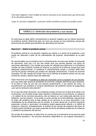 14
Estos datos obligaran a tomar medidas de refuerzo estructural en las construcciones que formen parte
de las alternativas planteadas.
Luego de presentar el diagnóstico, se procede a definir el problema y detectar sus posibles causas.
TAREA 2.2: Definición del problema y sus causas
En esta tarea se debe definir correctamente la situación negativa que se intenta solucionar
(o problema central). Determinar ésta, así como sus causas, es muy importante, porque ello
será el punto de partida para identificar las alternativas de solución.
Paso 2.2.1: Definir el problema central
El problema central es una situación negativa que afecta a un sector de la población y que
puede ser deducida a partir de los antecedentes del proyecto, desarrollados en el paso
2.1.1.
Es recomendable que el problema sea lo suficientemente concreto para facilitar la búsqueda
de soluciones, pero que a la vez sea amplio para que permita plantear una gama de
soluciones alternativas. Una medida que puede ser utilizada para determinar si el problema
cumple con esta condición consiste en observar su posición en el árbol de causas (que será
elaborado posteriormente): un problema lo suficientemente amplio y concreto debe tener
una fila de causas indirectas que puedan ser atacadas directamente, a través de acciones
concretas. Por ello, resulta útil revisar cómo se ha definido el problema central una vez que
el árbol de causas y efectos haya sido elaborado.
Cabe mencionar que el problema no debe ser expresado como la negación de una solución,
sino que debe dejar abierta la posibilidad de encontrar múltiples alternativas para resolverlo.
Si se diera el caso de que hay una solución predominante, o que parece ser única, un
procedimiento que facilitaría la correcta identificación del problema central es preguntarse
¿por qué es necesaria esta solución?
En el caso del sector educación, los problemas pueden provenir por el lado de la oferta o de
la demanda. Los de oferta suelen estar referidos a deficiencias en dos factores: la cobertura
y la calidad de los servicios educativos; ello se traduce en una inadecuada atención de la
población que los requiere . Si ya existe un centro escolar en el área afectada, seguramente
el origen del problema será la baja calidad de los servicios (o su poca adecuación a las
necesidades de las poblaciones que los reciben; si el área carece de un servicio educativo
preescolar, primario o secundario, el problema estará seguramente referido a un déficit de
cobertura o atención. Indudablemente, el análisis de las causas del problema derivados de
la oferta podría identificar que están presentes de forma simultánea problemas de cobertura
y calidad en la prestación del servicio.
Por el lado de la demanda, se debe tener en cuenta que el rendimiento de los alumnos está
fuertemente asociado a los recursos educativos disponibles en sus hogares (educación y
 