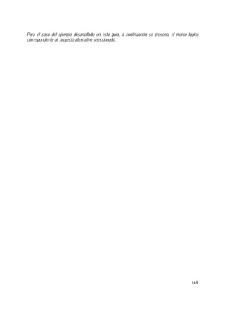 149
Para el caso del ejemplo desarrollado en esta guía, a continuación se presenta el marco lógico
correspondiente al proyecto alternativo seleccionado:
 