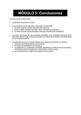 MÓDULO 5: Conclusiones
En esta sección se debe incluir:
• La definición del problema central.
• Una priorización de las alternativas evaluadas, considerando:
• El monto total de inversión requerido para cada una.
• El CE o VANS estimado para cada una en el módulo de evaluación.
• Un breve resumen de los resultados obtenidos del análisis de sensibilidad.
• Una breve descripción de las principales actividades y los resultados esperados de la
alternativa seleccionada, incluyendo aquellos vinculados con el análisis de sostenibilidad
y el de impacto ambiental.
• Las siguientes acciones a realizar después de la aprobación del perfil; por ejemplo:
• El estudio de prefactibilidad (si es necesario)
• El estudio de factibilidad (si es necesario)
• La asignación y/o negociación de fondos (señalando las instituciones involucradas e
incluyendo fuentes de cooperación internacional, si fuera el caso)
• Los procedimientos a seguir para la ejecución del proyecto.
 