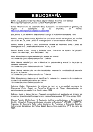 BIBLIOGRAFÍA
Baker, Judy, Evaluación del impacto de los proyectos de desarrollo en la pobreza
Manual para profesionales, Banco Mundial, Washington DC, 2000.
Banco Interamericano de Desarrollo (BID), Evaluación: una herramienta de gestión para
mejorar el desempeño de los proyectos, en internet:
http://www.iadb.org/cont/evo/spbook/evobook.htm.
Belli, Pedro, et. al. Handbook on Economic Analysys of Investment Operations, 1998.
Beltrán, Arlette y Hanny Cueva, Ejercicios de Evaluación Privada de Proyectos, en Apuntes
de Estudio No. 26, Lima: Centro de Investigación de la Universidad del Pacífico, 1998.
Beltrán, Arlette y Hanny Cueva, Evaluación Privada de Proyectos, Lima: Centro de
Investigación de la Universidad del Pacífico (CIUP), 2003.
Beltran, Arlette, Cueva, Hanny y Armando Millán, Evaluación de impacto del proyecto
2341.02 PMA-PRONAA, Abril: PROPYME, 1997
BPIN, Manual metodológico metodológico general, en internet:
http://www.dnp.gov.co/bpin/pmydspin.htm, Colombia.
BPIN, Manual metodológico para la identificación, preparación y evaluación de proyectos
menores, en internet:
http://www.dnp.gov.co/bpin/pmydspin.htm, Colombia
BPIN, Manual metodológico para la identificación, preparación y evaluación de pequeña
irrigación, en internet:
http://www.dnp.gov.co/bpin/pmydspin.htm, Colombia
BPIN, Manual metodológico para la identificación, preparación y evaluación de proyectos de
prestación de servicios educativos, en internet:
http://www.dnp.gov.co/bpin/pmydspin.htm
Cabrejos, Carlos, “Mejoramiento del sistema de riego en la comunidad campesina de
Chaquepay (Anta, Cusco) en Pequeños Proyectos de Riego: Sistematización de
experiencias de promoción. Lima: Centro Ideas, 1994.
Cabrera, Jorge; y Jacob Marcos, Propuesta metodológica de evaluación de impacto de
programas de asistencia técnica para micro y pequeñas empresas, OIT, Lima, agosto 1999.
Chávez, Patricio. “El Monitoreo y la Evaluación de Programas Sociales en el Contexto de la
Gestión Integral de Programas Sociales orientada a Resultados”, UNESCO - SIEMPRO,
Argentina. En Seminario Taller sobre Monitoreo de Programas y Proyectos Sociales:
Instrumentos Estratégicos de Política Social. Buenos Aires, Argentina, 17-19 de marzo de
1997.
 