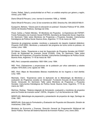 Cortez, Rafael, Salud y productividad en el Perú: un análisis empírico por género y región,
mimeo, junio 1999.
Diario Oficial El Peruano, Lima: viernes 6 noviembre 1998, p. 165466.
Diario Oficial El Peruano, Lima: 22 de noviembre de 2002. Directiva No. 004-2002-EF/68.01.
Eyzaguirre, Bárbara. “Claves para la educación en pobreza”. Estudios Públicos Nº 93, 2004.
Centro de Estudios Públicos, Santiago de Chile.
Flood, Carlos; y Fabián Méndez, “El Monitoreo de Proyectos: la Experiencia del FOPAR”,
Fondo Participativo de Inversión Social (FOPAR), Secretaría de Desarrollo Social, Argentina.
En Seminario Taller sobre Monitoreo de Programas y Proyectos Sociales: Instrumentos
Estratégicos de Política Social. Buenos Aires, Argentina, 17-19 de marzo de 1997.
Gerencia de programas sociales: monitoreo y evaluación de impacto (material didáctico),
Proyecto CIUP-IDRC, Monitoreo y evaluación del programa de lucha contra la pobreza, en
mimeo, Lima: 1999.
Gil Gálvez, Carlos. “Experiencia a nivel de Supervisión de Proyectos Sociales del FOSIS”,
Fondo de Solidaridad de Inversión Social (FOSIS), Chile. En Seminario Taller sobre
Monitoreo de Programas y Proyectos Sociales: Instrumentos Estratégicos de Política Social.
Buenos Aires, Argentina, 17-19 de marzo de 1997.
INEI, Perú: compendio estadístico 1993-1994, Lima: 1994.
INEI, Perú: Estimaciones y proyecciones de la población por años calendario y edades
simples 1970-2025, Lima: agosto de 1995.
INEI, Perú: Mapa de Necesidades Básicas insatisfechas de los hogares a nivel distrital,
Lima: 1994.
Machado, Clemi. “Experiencia sobre la Aplicación de la Metodología de Monitoreo y
evaluación de Programas sociales en Venezuela”, Fundación Escuela de Gerenciamiento
Social, Venezuela. En Seminario Taller sobre Monitoreo de Programas y Proyectos
Sociales: Instrumentos Estratégicos de Política Social. Buenos Aires, Argentina, 17-19 de
marzo de 1997.
Martínez, Rodrigo, “Sistema integrado de formulación, evaluación y monitoreo de proyectos
para los Fondos de inversión social”, CEPAL, Kingston, 5 y 6 de Noviembre de 1998.
MIDEPLAN, Metodología de preparación y presentación de proyectos de riego, Santiago de
Chile: 1997.
MIDEPLAN, Guía para la Formulación y Evaluación de Proyectos de Educación, División de
Inversiones, Chile: 2004.
Ministerio de Economía y Finanzas. Dirección General de Programación Multianual del
Sector Público. Normas del Sistema Nacional de Inversión Pública. Lima, enero 2003.
 
