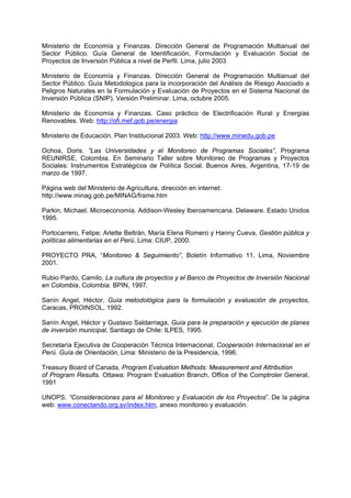 Ministerio de Economía y Finanzas. Dirección General de Programación Multianual del
Sector Público. Guía General de Identificación, Formulación y Evaluación Social de
Proyectos de Inversión Pública a nivel de Perfil. Lima, julio 2003
Ministerio de Economía y Finanzas. Dirección General de Programación Multianual del
Sector Público. Guía Metodologica para la incorporación del Análisis de Riesgo Asociado a
Peligros Naturales en la Formulación y Evaluación de Proyectos en el Sistema Nacional de
Inversión Pública (SNIP). Versión Preliminar. Lima, octubre 2005.
Ministerio de Economía y Finanzas. Caso práctico de Electrificación Rural y Energías
Renovables. Web: http://ofi.mef.gob.pe/energia
Ministerio de Educación. Plan Institucional 2003. Web: http://www.minedu.gob.pe
Ochoa, Doris. “Las Universidades y el Monitoreo de Programas Sociales”, Programa
REUNIRSE, Colombia. En Seminario Taller sobre Monitoreo de Programas y Proyectos
Sociales: Instrumentos Estratégicos de Política Social. Buenos Aires, Argentina, 17-19 de
marzo de 1997.
Página web del Ministerio de Agricultura, dirección en internet:
http://www.minag.gob.pe/MINAG/frame.htm
Parkin, Michael. Microeconomía. Addison-Wesley Iberoamericana. Delaware. Estado Unidos
1995.
Portocarrero, Felipe; Arlette Beltrán, María Elena Romero y Hanny Cueva, Gestión pública y
políticas alimentarias en el Perú, Lima: CIUP, 2000.
PROYECTO PRA, “Monitoreo & Seguimiento”, Boletín Informativo 11, Lima, Noviembre
2001.
Rubio Pardo, Camilo, La cultura de proyectos y el Banco de Proyectos de Inversión Nacional
en Colombia, Colombia: BPIN, 1997.
Sanín Angel, Héctor, Guía metodológica para la formulación y evaluación de proyectos,
Caracas, PROINSOL, 1992.
Sanín Angel, Héctor y Gustavo Saldarriaga, Guía para la preparación y ejecución de planes
de inversión municipal, Santiago de Chile: ILPES, 1995.
Secretaría Ejecutiva de Cooperación Técnica Internacional, Cooperación Internacional en el
Perú. Guía de Orientación, Lima: Ministerio de la Presidencia, 1996.
Treasury Board of Canada, Program Evaluation Methods: Measurement and Attribution
of Program Results. Ottawa: Program Evaluation Branch, Office of the Comptroler General,
1991
UNOPS. “Consideraciones para el Monitoreo y Evaluación de los Proyectos”. De la página
web: www.conectando.org.sv/index.htm, anexo monitoreo y evaluación.
 
