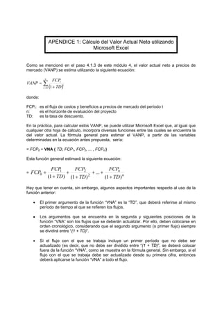 APÉNDICE 1: Cálculo del Valor Actual Neto utilizando
Microsoft Excel
Como se mencionó en el paso 4.1.3 de este módulo 4, el valor actual neto a precios de
mercado (VANP) se estima utilizando la siguiente ecuación:
( )∑= +
=
n
t
t
t
TD
FCP
VANP
0 1
donde:
FCPt: es el flujo de costos y beneficios a precios de mercado del período t
n: es el horizonte de evaluación del proyecto
TD: es la tasa de descuento.
En la práctica, para calcular estos VANP, se puede utilizar Microsoft Excel que, al igual que
cualquier otra hoja de cálculo, incorpora diversas funciones entre las cuales se encuentra la
del valor actual. La fórmula general para estimar el VANP, a partir de las variables
determinadas en la ecuación antes propuesta, sería:
= FCP0 + VNA ( TD, FCP1, FCP2, ... , FCPn )
Esta función general estimará la siguiente ecuación:
=
n
n
TD
FCP
TD
FCP
TD
FCP
FCP
)1(
...
)1()1( 2
21
0
+
++
+
+
+
+
Hay que tener en cuenta, sin embargo, algunos aspectos importantes respecto al uso de la
función anterior:
• El primer argumento de la función “VNA” es la “TD”, que deberá referirse al mismo
período de tiempo al que se refieren los flujos.
• Los argumentos que se encuentra en la segunda y siguientes posiciones de la
función “VNA” son los flujos que se deberán actualizar. Por ello, deben colocarse en
orden cronológico, considerando que el segundo argumento (o primer flujo) siempre
se dividirá entre “(1 + TD)”.
• Si el flujo con el que se trabaja incluye un primer período que no debe ser
actualizado (es decir, que no debe ser dividido entre “(1 + TD)”, se deberá colocar
fuera de la función “VNA”, como se muestra en la fórmula general. Sin embargo, si el
flujo con el que se trabaja debe ser actualizado desde su primera cifra, entonces
deberá aplicarse la función “VNA” a todo el flujo.
 