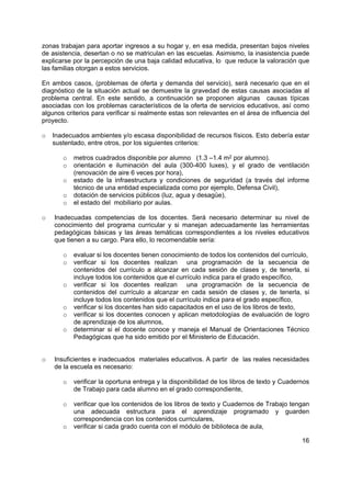 16
zonas trabajan para aportar ingresos a su hogar y, en esa medida, presentan bajos niveles
de asistencia, desertan o no se matriculan en las escuelas. Asimismo, la inasistencia puede
explicarse por la percepción de una baja calidad educativa, lo que reduce la valoración que
las familias otorgan a estos servicios.
En ambos casos, (problemas de oferta y demanda del servicio), será necesario que en el
diagnóstico de la situación actual se demuestre la gravedad de estas causas asociadas al
problema central. En este sentido, a continuación se proponen algunas causas típicas
asociadas con los problemas característicos de la oferta de servicios educativos, así como
algunos criterios para verificar si realmente estas son relevantes en el área de influencia del
proyecto.
o Inadecuados ambientes y/o escasa disponibilidad de recursos físicos. Esto debería estar
sustentado, entre otros, por los siguientes criterios:
o metros cuadrados disponible por alumno (1.3 –1.4 m2 por alumno).
o orientación e iluminación del aula (300-400 luxes), y el grado de ventilación
(renovación de aire 6 veces por hora),
o estado de la infraestructura y condiciones de seguridad (a través del informe
técnico de una entidad especializada como por ejemplo, Defensa Civil),
o dotación de servicios públicos (luz, agua y desagüe),
o el estado del mobiliario por aulas.
o Inadecuadas competencias de los docentes. Será necesario determinar su nivel de
conocimiento del programa curricular y si manejan adecuadamente las herramientas
pedagógicas básicas y las áreas temáticas correspondientes a los niveles educativos
que tienen a su cargo. Para ello, lo recomendable sería:
o evaluar si los docentes tienen conocimiento de todos los contenidos del currículo,
o verificar si los docentes realizan una programación de la secuencia de
contenidos del currículo a alcanzar en cada sesión de clases y, de tenerla, si
incluye todos los contenidos que el currículo indica para el grado específico,
o verificar si los docentes realizan una programación de la secuencia de
contenidos del currículo a alcanzar en cada sesión de clases y, de tenerla, si
incluye todos los contenidos que el currículo indica para el grado específico,
o verificar si los docentes han sido capacitados en el uso de los libros de texto,
o verificar si los docentes conocen y aplican metodologías de evaluación de logro
de aprendizaje de los alumnos,
o determinar si el docente conoce y maneja el Manual de Orientaciones Técnico
Pedagógicas que ha sido emitido por el Ministerio de Educación.
o Insuficientes e inadecuados materiales educativos. A partir de las reales necesidades
de la escuela es necesario:
o verificar la oportuna entrega y la disponibilidad de los libros de texto y Cuadernos
de Trabajo para cada alumno en el grado correspondiente,
o verificar que los contenidos de los libros de texto y Cuadernos de Trabajo tengan
una adecuada estructura para el aprendizaje programado y guarden
correspondencia con los contenidos curriculares,
o verificar si cada grado cuenta con el módulo de biblioteca de aula,
 