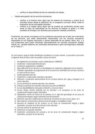 17
o verificar la disponibilidad de kits de materiales de trabajo.
o Inadecuada gestión de los servicios educativos:
o verificar si el director tiene algún tipo de sistema de monitoreo y control de la
actividad lectiva desde la aplicación de un programa curricular oficial, hasta la
evaluación de las actividades docentes,
o verificar si el colegio aplica algún tipo de pruebas de rendimiento escolar para
medir el logro de aprendizaje de los alumnos al finalizar el grado y si este
resultado se entrega a los docentes para proponer medidas correctivas.
Finalmente, las causas vinculadas con los problemas educativos por el lado de la demanda
de los servicios, que están básicamente relacionados con los recursos educativos
disponibles en sus hogares (educación y tiempo disponible de los padres, libros, etc) y a
sus limitaciones para poder demandar adecuadamente los servicios educativos (trabajo
infantil, etc , también deberían ser verificadas directamente a partir del diagnóstico realizado
en la Tarea 2.1.
De esta manera, luego de haber identificado el problema en el paso anterior, se procederá a presentar
la siguiente lluvia de ideas sobre las posibles causas del mismo:
1. Incumplimiento de la jornada escolar establecida por el MINEDU.
2. Insuficiente e inadecuada infraestructura.
3. Insuficiente equipamiento y mobiliario.
4. Baja calificación de los docentes en metodologías de evaluación y diagnóstico de los alumnos.
5. Limitadas capacidades de programación de la secuencia de contenidos del currículo a alcanzar
en cada sesión de clases.
6. Inadecuada plana docente.
7. Insuficientes e inadecuados materiales educativos.
8. Deficiente e insuficiente abastecimiento de los servicios básicos (luz, agua y desagüe) en el
centro educativo.
9. Escasa provisión de material educativo a los alumnos.
10. Entrega no oportuna de materiales educativos por parte del MINEDU.
11. Escasa disponibilidad de adecuados ambientes y recursos físicos.
12. Escaso tiempo efectivo dedicado por los docentes a la enseñanza en las áreas de
comunicación integral y lógico matemática.
13. Significativos niveles de retraso de los alumnos en el logro del aprendizaje de las áreas de
comunicación integral y lógico matemática del nivel primario.
14. Deficiente selección y elaboración de material de enseñanza de clase (casos, guías, etc.).
15. Mal estado de conservación y obsolescencia del equipo y el mobiliario escolar.
16. Ausencia de monitoreo de los avances en las áreas de comunicación integral y lógico
matemática por parte de la dirección del centro educativo.
17. Excesivo número de alumnos por aula.
18. Deficiencia en la gestión educativa.
19. Insuficiente conocimiento del currículo y de las áreas de comunicación integral y lógico
matemática por parte de los docentes.
 