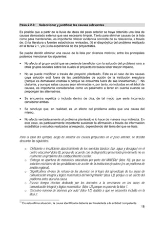 18
Paso 2.2.3: Seleccionar y justificar las causas relevantes
Es posible que a partir de la lluvia de ideas del paso anterior se haya obtenido una lista de
causas demasiado extensa que sea necesario limpiar. Tanto para eliminar causas de la lista
como para mantenerlas, es importante ofrecer evidencia concreta de su relevancia, a través
de: (i) la literatura y fuentes estadísticas revisadas, (ii) el diagnóstico del problema realizado
en la tarea 2.1, y/o (iii) la experiencia de los proyectistas.
Se puede decidir eliminar una causa de la lista por diversos motivos; entre los principales
podemos mencionar los siguientes:
No afecta al grupo social que se pretende beneficiar con la solución del problema sino a
otros grupos sociales sobre los cuales el proyecto no busca tener mayor impacto.
No se puede modificar a través del proyecto planteado. Este es el caso de las causas
cuya solución está fuera de las posibilidades de acción de la institución ejecutora
(porque es demasiado costosa o porque se encuentra fuera de sus lineamientos)11
. No
obstante, y aunque estas causas sean eliminadas y, por tanto, no incluidas en el árbol de
causas, es importante considerarlas como un parámetro a tener en cuenta cuando se
propongan las alternativas.
Se encuentra repetida o incluida dentro de otra, de tal modo que sería incorrecto
considerar ambas.
Se concluye que, en realidad, es un efecto del problema antes que una causa del
mismo.
No afecta verdaderamente al problema planteado o lo hace de manera muy indirecta. En
este caso, es particularmente importante sustentar la afirmación a través de información
estadística o estudios realizados al respecto, dependiendo del tema del que se trate.
Para el caso del ejemplo, luego de analizar las causas propuestas en el paso anterior, se decidió
descartar las siguientes:
o “Deficiente e insuficiente abastecimiento de los servicios básicos (luz, agua y desagüe) en el
centro educativo” (idea 8), porque de acuerdo con el diagnóstico presentado previamente no es
realmente un problema del establecimiento escolar.
o “Entrega no oportuna de materiales educativos por parte del MINEDU” (idea 10), ya que su
solución está fuera de las posibilidades de acción de la institución ejecutora (es un problema de
ámbito regional).
o “Significativos niveles de retraso de los alumnos en el logro del aprendizaje de las áreas de
comunicación integral y lógico matemática del nivel primario” (idea 13), porque es un efecto del
problema antes que una causa.
o Escaso tiempo efectivo dedicado por los docentes a la enseñanza en las áreas de
comunicación integral y lógico matemática (idea 12) porque es parte de la idea 1.
o “Excesivo número de alumnos por aula” (idea 17), debido a que se encuentra incluida en la
idea 2.
11
En esta última situación, la causa identificada debería ser trasladada a la entidad competente.
 