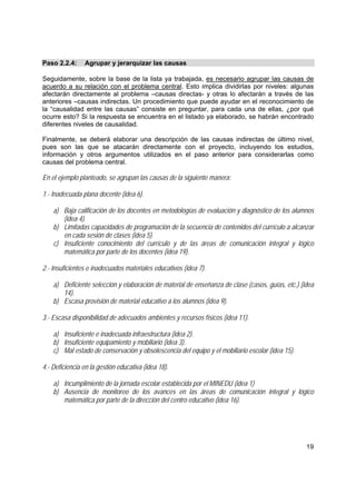 19
Paso 2.2.4: Agrupar y jerarquizar las causas
Seguidamente, sobre la base de la lista ya trabajada, es necesario agrupar las causas de
acuerdo a su relación con el problema central. Esto implica dividirlas por niveles: algunas
afectarán directamente al problema –causas directas- y otras lo afectarán a través de las
anteriores –causas indirectas. Un procedimiento que puede ayudar en el reconocimiento de
la “causalidad entre las causas” consiste en preguntar, para cada una de ellas, ¿por qué
ocurre esto? Si la respuesta se encuentra en el listado ya elaborado, se habrán encontrado
diferentes niveles de causalidad.
Finalmente, se deberá elaborar una descripción de las causas indirectas de último nivel,
pues son las que se atacarán directamente con el proyecto, incluyendo los estudios,
información y otros argumentos utilizados en el paso anterior para considerarlas como
causas del problema central.
En el ejemplo planteado, se agrupan las causas de la siguiente manera:
1.- Inadecuada plana docente (idea 6).
a) Baja calificación de los docentes en metodologías de evaluación y diagnóstico de los alumnos
(idea 4).
b) Limitadas capacidades de programación de la secuencia de contenidos del currículo a alcanzar
en cada sesión de clases (idea 5).
c) Insuficiente conocimiento del currículo y de las áreas de comunicación integral y lógico
matemática por parte de los docentes (idea 19).
2.- Insuficientes e inadecuados materiales educativos (idea 7).
a) Deficiente selección y elaboración de material de enseñanza de clase (casos, guías, etc.) (idea
14).
b) Escasa provisión de material educativo a los alumnos (idea 9).
3.- Escasa disponibilidad de adecuados ambientes y recursos físicos (idea 11).
a) Insuficiente e inadecuada infraestructura (idea 2).
b) Insuficiente equipamiento y mobiliario (idea 3).
c) Mal estado de conservación y obsolescencia del equipo y el mobiliario escolar (idea 15).
4.- Deficiencia en la gestión educativa (idea 18).
a) Incumplimiento de la jornada escolar establecida por el MINEDU (idea 1)
b) Ausencia de monitoreo de los avances en las áreas de comunicación integral y lógico
matemática por parte de la dirección del centro educativo (idea 16).
 
