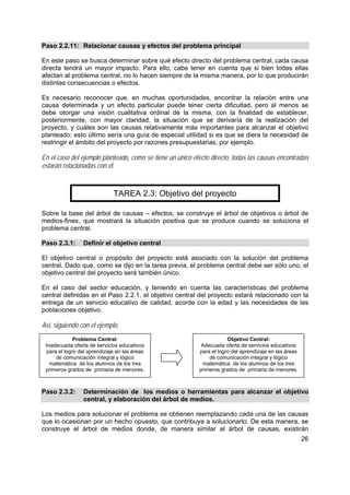 26
Problema Central:
Inadecuada oferta de servicios educativos
para el logro del aprendizaje en las áreas
de comunicación integral y lógico
matemática de los alumnos de los tres
primeros grados de primaria de menores.
Paso 2.2.11: Relacionar causas y efectos del problema principal
En este paso se busca determinar sobre qué efecto directo del problema central, cada causa
directa tendrá un mayor impacto. Para ello, cabe tener en cuenta que si bien todas ellas
afectan al problema central, no lo hacen siempre de la misma manera, por lo que producirán
distintas consecuencias o efectos.
Es necesario reconocer que, en muchas oportunidades, encontrar la relación entre una
causa determinada y un efecto particular puede tener cierta dificultad, pero al menos se
debe otorgar una visión cualitativa ordinal de la misma, con la finalidad de establecer,
posteriormente, con mayor claridad, la situación que se derivaría de la realización del
proyecto, y cuáles son las causas relativamente más importantes para alcanzar el objetivo
planteado; esto último sería una guía de especial utilidad si es que se diera la necesidad de
restringir el ámbito del proyecto por razones presupuestarias, por ejemplo.
En el caso del ejemplo planteado, como se tiene un único efecto directo, todas las causas encontradas
estarán relacionadas con él.
TAREA 2.3: Objetivo del proyecto
Sobre la base del árbol de causas – efectos, se construye el árbol de objetivos o árbol de
medios-fines, que mostrará la situación positiva que se produce cuando se soluciona el
problema central.
Paso 2.3.1: Definir el objetivo central
El objetivo central o propósito del proyecto está asociado con la solución del problema
central. Dado que, como se dijo en la tarea previa, el problema central debe ser sólo uno, el
objetivo central del proyecto será también único.
En el caso del sector educación, y teniendo en cuenta las características del problema
central definidas en el Paso 2.2.1, el objetivo central del proyecto estará relacionado con la
entrega de un servicio educativo de calidad, acorde con la edad y las necesidades de las
poblaciones objetivo.
Así, siguiendo con el ejemplo,
Paso 2.3.2: Determinación de los medios o herramientas para alcanzar el objetivo
central, y elaboración del árbol de medios.
Los medios para solucionar el problema se obtienen reemplazando cada una de las causas
que lo ocasionan por un hecho opuesto, que contribuya a solucionarlo. De esta manera, se
construye el árbol de medios donde, de manera similar al árbol de causas, existirán
Objetivo Central:
Adecuada oferta de servicios educativos
para el logro del aprendizaje en las áreas
de comunicación integral y lógico
matemática de los alumnos de los tres
primeros grados de primaria de menores.
 
