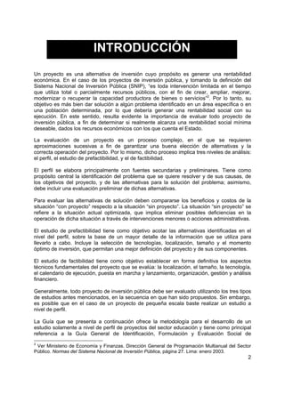 2
INTRODUCCIÓN
Un proyecto es una alternativa de inversión cuyo propósito es generar una rentabilidad
económica. En el caso de los proyectos de inversión pública, y tomando la definición del
Sistema Nacional de Inversión Pública (SNIP), “es toda intervención limitada en el tiempo
que utiliza total o parcialmente recursos públicos, con el fin de crear, ampliar, mejorar,
modernizar o recuperar la capacidad productora de bienes o servicios”2
. Por lo tanto, su
objetivo es más bien dar solución a algún problema identificado en un área específica o en
una población determinada, por lo que debería generar una rentabilidad social con su
ejecución. En este sentido, resulta evidente la importancia de evaluar todo proyecto de
inversión pública, a fin de determinar si realmente alcanza una rentabilidad social mínima
deseable, dados los recursos económicos con los que cuenta el Estado.
La evaluación de un proyecto es un proceso complejo, en el que se requieren
aproximaciones sucesivas a fin de garantizar una buena elección de alternativas y la
correcta operación del proyecto. Por lo mismo, dicho proceso implica tres niveles de análisis:
el perfil, el estudio de prefactibilidad, y el de factibilidad.
El perfil se elabora principalmente con fuentes secundarias y preliminares. Tiene como
propósito central la identificación del problema que se quiere resolver y de sus causas, de
los objetivos del proyecto, y de las alternativas para la solución del problema; asimismo,
debe incluir una evaluación preliminar de dichas alternativas.
Para evaluar las alternativas de solución deben compararse los beneficios y costos de la
situación “con proyecto” respecto a la situación “sin proyecto”. La situación “sin proyecto” se
refiere a la situación actual optimizada, que implica eliminar posibles deficiencias en la
operación de dicha situación a través de intervenciones menores o acciones administrativas.
El estudio de prefactibilidad tiene como objetivo acotar las alternativas identificadas en el
nivel del perfil, sobre la base de un mayor detalle de la información que se utiliza para
llevarlo a cabo. Incluye la selección de tecnologías, localización, tamaño y el momento
óptimo de inversión, que permitan una mejor definición del proyecto y de sus componentes.
El estudio de factibilidad tiene como objetivo establecer en forma definitiva los aspectos
técnicos fundamentales del proyecto que se evalúa: la localización, el tamaño, la tecnología,
el calendario de ejecución, puesta en marcha y lanzamiento, organización, gestión y análisis
financiero.
Generalmente, todo proyecto de inversión pública debe ser evaluado utilizando los tres tipos
de estudios antes mencionados, en la secuencia en que han sido propuestos. Sin embargo,
es posible que en el caso de un proyecto de pequeña escala baste realizar un estudio a
nivel de perfil.
La Guía que se presenta a continuación ofrece la metodología para el desarrollo de un
estudio solamente a nivel de perfil de proyectos del sector educación y tiene como principal
referencia a la Guía General de Identificación, Formulación y Evaluación Social de
2
Ver Ministerio de Economía y Finanzas. Dirección General de Programación Multianual del Sector
Público. Normas del Sistema Nacional de Inversión Pública, página 27. Lima: enero 2003.
 