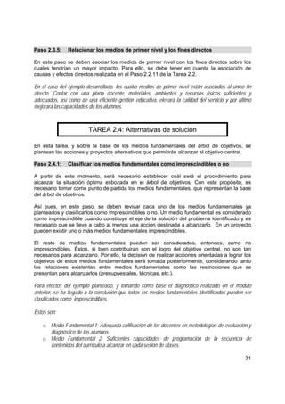31
Paso 2.3.5: Relacionar los medios de primer nivel y los fines directos
En este paso se deben asociar los medios de primer nivel con los fines directos sobre los
cuales tendrían un mayor impacto. Para ello, se debe tener en cuenta la asociación de
causas y efectos directos realizada en el Paso 2.2.11 de la Tarea 2.2.
En el caso del ejemplo desarrollado, los cuatro medios de primer nivel están asociados al único fin
directo. Contar con una plana docente, materiales, ambientes y recursos físicos suficientes y
adecuados, así como de una eficiente gestión educativa, elevará la calidad del servicio y por último
mejorará las capacidades de los alumnos.
TAREA 2.4: Alternativas de solución
En esta tarea, y sobre la base de los medios fundamentales del árbol de objetivos, se
plantean las acciones y proyectos alternativos que permitirán alcanzar el objetivo central.
Paso 2.4.1: Clasificar los medios fundamentales como imprescindibles o no
A partir de este momento, será necesario establecer cuál será el procedimiento para
alcanzar la situación óptima esbozada en el árbol de objetivos. Con este propósito, es
necesario tomar como punto de partida los medios fundamentales, que representan la base
del árbol de objetivos.
Así pues, en este paso, se deben revisar cada uno de los medios fundamentales ya
planteados y clasificarlos como imprescindibles o no. Un medio fundamental es considerado
como imprescindible cuando constituye el eje de la solución del problema identificado y es
necesario que se lleve a cabo al menos una acción destinada a alcanzarlo. En un proyecto
pueden existir uno o más medios fundamentales imprescindibles.
El resto de medios fundamentales pueden ser considerados, entonces, como no
imprescindibles. Éstos, si bien contribuirán con el logro del objetivo central, no son tan
necesarios para alcanzarlo. Por ello, la decisión de realizar acciones orientadas a lograr los
objetivos de estos medios fundamentales será tomada posteriormente, considerando tanto
las relaciones existentes entre medios fundamentales como las restricciones que se
presentan para alcanzarlos (presupuestales, técnicas, etc.).
Para efectos del ejemplo planteado, y tomando como base el diagnóstico realizado en el módulo
anterior, se ha llegado a la conclusión que todos los medios fundamentales identificados pueden ser
clasificados como imprescindibles.
Estos son:
o Medio Fundamental 1: Adecuada calificación de los docentes en metodologías de evaluación y
diagnóstico de los alumnos.
o Medio Fundamental 2: Suficientes capacidades de programación de la secuencia de
contenidos del currículo a alcanzar en cada sesión de clases.
 