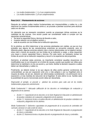 33
o Los medios fundamentales 1, 2 y 4 son complementarios.
o Los medios fundamentales 7 y 8 son complementarios.
Paso 2.4.3: Planteamiento de acciones
Después de señalar cuáles medios fundamentales son imprescindibles y cuáles no, y de
relacionar los medios fundamentales entre sí, se procede a plantear acciones para alcanzar
cada uno de ellos.
Un elemento que es necesario considerar cuando se propongan dichas acciones es la
viabilidad de las mismas. Una acción puede ser considerada viable si cumple con las
siguientes características:
Se tiene la capacidad física y técnica de llevarla a cabo,
muestra relación con el objetivo central, y
está de acuerdo con los límites de la institución ejecutora.
En la práctica, es difícil determinar si las acciones planteadas son viables, ya que es muy
probable que alguna de las características anteriores se encuentre presente, pero en
diferente grado: algunas acciones estarán más o menos relacionadas con el objetivo central,
otras más o menos de acuerdo con los límites de la institución a cargo, y otras requerirán
una mayor o menor capacidad física y técnica. Por esta razón, es necesario revisar los
límites de acción de la institución respectiva y recurrir a la experiencia del proyectista.
Asimismo, al plantear estas acciones, es importante considerar aquellas situaciones no
modificables que no se incluyeron en el árbol de causas, puesto que pueden ser útiles para
determinar la viabilidad o no de una acción y, por tanto, facilitar la decisión respecto a cuáles
deben ser descartadas y cuáles no.
Finalmente, se deberá revisar si es que alguna de ellas podría generar condiciones de
vulnerabilidad, ya sea por exposición ante uno o más peligros o por su fragilidad ante el
impacto de éstos; de ser así, deberán ser reformuladas considerando: i) la eliminación de la
exposición y ii) las medidas de reducción de la fragilidad. Si esto último no es factible cabe
la posibilidad de que la mencionada acción deba ser descartada.
Regresando al ejemplo, se procede a plantear las acciones para cada uno de los medios
fundamentales propuestos anteriormente:
Medio Fundamental 1: Adecuada calificación de los docentes en metodologías de evaluación y
diagnóstico de los alumnos.
o Acción 1.1: Capacitación de los docentes en la Sede Regional de Educación en administración
de pruebas estándares de evaluación y diagnóstico de los alumnos.
o Acción 1.2: Asistencia técnica a la plana docente en administración de pruebas estándares de
evaluación y diagnóstico de los alumnos.
Medio Fundamental 2: Suficientes capacidades de programación de la secuencia de contenidos del
currículo a alcanzar en cada sesión de clases.
o Acción 2.1: Capacitación de los docentes en la Sede Regional de Educación en programación
de clases y contenidos.
o Acción 2.2: Asistencia técnica a la plana docente en programación de clases y contenidos.
 