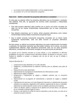 36
o Las acciones de los medios fundamentales 7 y 8 son complementarias.
o Las acciones 10.1 y 10.2 son mutuamente excluyentes.
Paso 2.4.5: Definir y describir los proyectos alternativos a considerar
En este paso se deberán definir los proyectos alternativos que se formularán y evaluarán
más adelante. Para ello, se agruparán las acciones antes propuestas y relacionadas
considerando:
Que cada proyecto alternativo debe contener por lo menos una acción vinculada con
cada uno de los medios fundamentales imprescindibles que no sean mutuamente
excluyentes.
Que deberán proponerse, por lo menos, tantos proyectos alternativos como medios
fundamentales imprescindibles mutuamente excluyentes hayan.
Que si existen acciones mutuamente excluyentes vinculadas con un mismo medio
fundamental imprescindible, cada una debe incluirse en proyectos alternativos
diferentes.
De esta manera, se definen los proyectos alternativos que serán posteriormente formulados
y evaluados. Es importante mencionar que ellos deben contener, por lo menos, una acción
cualitativamente diferente. Debe describirse brevemente cada uno de estos proyectos
alternativos, considerando la información recogida en los pasos previos de esta tarea.
De acuerdo con las relaciones descritas en el paso anterior, y si las combinamos en diferentes
posibilidades de proyectos, resultarían hasta 8 alternativas distintas. No obstante en esta guía, y con la
finalidad de simplificar el ejemplo, se trabajarán sólo con dos de ellas, las que se detallan a
continuación.
Proyecto Alternativo No. 1
o Construcción de aulas adicionales en el centro educativo.
o Habilitación y acondicionamiento de ambientes existentes para ser utilizados como aulas de
estudio.
o Reparación de las aulas deterioradas.
o Implementación de un programa de mantenimiento de la infraestructura escolar.
o Adquisición de equipos y mobiliario.
o Recuperación y mejoramiento de equipos y mobiliario existentes que se encuentren
inoperativos.
o Implementación de un programa de mantenimiento y reposición de equipos y mobiliario
escolar.
o Capacitación de los docentes en la Sede Regional de Educación en: administración de pruebas
estándares de evaluación y diagnóstico de los alumnos, programación de clases y contenidos,
elaboración de material educativo acorde con las necesidades específicas de los alumnos.
o Talleres de difusión, análisis y evaluación de los objetivos del currículo oficial, y de aplicación
de sus contenidos al dictado regular de clases.
o Entrega a cada alumno de un libro de texto de matemática y otro de lectura, así como de un
manual de uso para el docente.
 