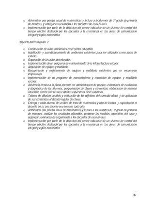 37
o Administrar una prueba anual de matemáticas y lectura a lo alumnos de 3º grado de primaria
de menores, y entregar los resultados a los docentes de esos niveles.
o Implementación por parte de la dirección del centro educativo de un sistema de control del
tiempo efectivo dedicado por los docentes a la enseñanza en las áreas de comunicación
integral y lógico matemática.
Proyecto Alternativo No. 2
o Construcción de aulas adicionales en el centro educativo.
o Habilitación y acondicionamiento de ambientes existentes para ser utilizados como aulas de
estudio.
o Reparación de las aulas deterioradas.
o Implementación de un programa de mantenimiento de la infraestructura escolar.
o Adquisición de equipos y mobiliario.
o Recuperación y mejoramiento de equipos y mobiliario existentes que se encuentren
inoperativos.
o Implementación de un programa de mantenimiento y reposición de equipos y mobiliario
escolar.
o Asistencia técnica a la plana docente en: administración de pruebas estándares de evaluación
y diagnóstico de los alumnos, programación de clases y contenidos, elaboración de material
educativo acorde con las necesidades específicas de los alumnos.
o Talleres de difusión, análisis y evaluación de los objetivos del currículo oficial, y de aplicación
de sus contenidos al dictado regular de clases.
o Entrega a cada alumno de un libro de texto de matemática y otro de lectura, y capacitación al
docente en su uso durante una semana cada año.
o Administrar una prueba anual de matemáticas y lectura a los alumnos de 3º grado de primaria
de menores, analizar los resultados obtenidos, proponer las medidas correctivas del caso y
organizar seminarios de seguimiento a los docentes de esos niveles.
o Implementación por parte de la dirección del centro educativo de un sistema de control del
tiempo efectivo dedicado por los docentes a la enseñanza en las áreas de comunicación
integral y lógico matemática.
 