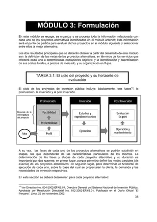 38
MÓDULO 3: Formulación
En este módulo se recoge, se organiza y se procesa toda la información relacionada con
cada uno de los proyectos alternativos identificados en el módulo anterior; esta información
será el punto de partida para evaluar dichos proyectos en el módulo siguiente y seleccionar
entre ellos la mejor alternativa.
Los dos resultados principales que se deberán obtener a partir del desarrollo de este módulo
son: la definición de las metas de los proyectos alternativos, en términos de los servicios que
ofrecerá cada uno a determinadas poblaciones objetivo; y la identificación y cuantificación
de sus costos totales, a precios de mercado, y su organización en flujos.
TAREA 3.1: El ciclo del proyecto y su horizonte de
evaluación
El ciclo de los proyectos de inversión pública incluye, básicamente, tres fases13
: la
preinversión, la inversión y la post inversión.
Preinversión Inversión Post Inversión
Factibilidad Estudios y
expediente técnico
Evaluación
Ex post
Prefactibilidad
Idea Perfil
Ejecución
Operación y
mantenimiento
A su vez, las fases de cada uno de los proyectos alternativos se podrán subdividir en
etapas, las que dependerán de las características particulares de los mismos. La
determinación de las fases y etapas de cada proyecto alternativo y su duración es
importante por dos razones: en primer lugar, porque permitirá definir las metas parciales (de
avance) de los proyectos alternativos; en segundo lugar, para determinar el horizonte de
ejecución de cada uno, sobre la base del cual se proyectarán la oferta, la demanda y las
necesidades de inversión respectivas.
En esta sección se deberá determinar, para cada proyecto alternativo:
13
Ver Directiva No. 004-2002-EF/68.01. Directiva General del Sistema Nacional de Inversión Pública.
Aprobada por Resolución Directorial No. 012-2002-EF/68.01. Publicada en el Diario Oficial “El
Peruano”: Lima, 22 de noviembre 2002.
Depende de la
envergadura
del proyecto
 