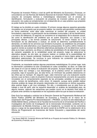 3
Proyectos de Inversión Pública a nivel de perfil del Ministerio de Economía y Finanzas, en
concordancia con las Normas del Sistema Nacional de Inversión Pública (SNIP)3
. Incluye un
conjunto de conceptos teóricos y metodológicos relacionados con el proceso de
identificación, formulación y evaluación de proyectos de inversión pública en el sector
educación, los cuales se complementan con el desarrollo de un caso práctico cuyo propósito
es poder ilustrar los mencionados conceptos.
El trabajo se ha dividido en cuatro módulos. El primero recoge algunos aspectos generales
vinculados con el proyecto que se propone realizar, los mismos que permitirán caracterizarlo
en forma preliminar; entre ellos cabe mencionar el nombre del proyecto, su unidad
formuladora y ejecutora, la participación de las entidades involucradas y de los beneficiarios,
y el marco de referencia. El segundo se concentra en el diagnóstico de la situación actual,
así como la identificación del problema que se quiere solucionar, sus causas y sus
principales efectos, y las formas posibles de solucionarlo. El tercer módulo es el de
formulación de las alternativas a evaluar, en donde se determina cuantitativamente la
demanda y la oferta de los servicios que brindaría el proyecto, se establecen las principales
actividades de cada alternativa y sus respectivos presupuestos. El cuarto y último módulo es
aquél en donde se evalúan las diferentes alternativas planteadas a fin de determinar cual de
ellas es la mejor; asimismo, se ofrece un análisis de sensibilidad a fin de determinar el rango
de variación aceptable de la rentabilidad social del proyecto; luego de seleccionar la
alternativa elegida, de otro lado, se propone realizar un análisis de la sostenibilidad del
proyecto y de su impacto ambiental; finalmente, se presenta el marco lógico global de la
alternativa seleccionada. Se concluye la guía indicando los contenidos que deberían
incluirse en las conclusiones y con los anexos.
Finalmente, es importante realizar algunas precisiones metodológicas. En primer lugar, toda
la información cuantitativa ha sido considerada en soles constantes, es decir, en soles del
año base en el cual se realiza la evaluación del proyecto. Aunque trabajar con este tipo de
moneda tiene sus ventajas y sus desventajas, es la práctica común en evaluación de
proyectos, bajo el supuesto que, de esta forma, se minimizan las posibles distorsiones en
las cifras que se manejan. En segundo lugar, cabe mencionar que una evaluación exante
(previa a que se lleve a cabo el proyecto) involucra necesariamente una serie de supuestos
vinculados con el comportamiento esperado de las principales variables en juego (como
costos, número de beneficiarios, entre otros). Al respecto, aunque sería posible realizar
diversos análisis de riesgo del proyecto relacionados con variaciones en dichos supuestos,
ellos podrían llegar a ser muy complejos. Por ello, y considerando que en esta Guía se
trabaja a nivel de perfil, sólo se requerirá desarrollar un análisis de sensibilidad para, de
alguna manera, capturar las variaciones que puedan ocurrir en la decisión final sobre el
proyecto ante cambios no esperados en los supuestos sobre los que se basa la evaluación.
Esta Guía fue realizada a solicitud de la Dirección General de Programación Multianual del
Sector Público (DGPM) del Ministerio de Economía y Finanzas en el marco de la
cooperación del Programa Pro Descentralización – PRODES. La Guía ha sido elaborada por
Arlette Beltrán Barco, profesora de la Facultad de Economía de la Universidad del Pacífico e
investigadora del Centro de Investigación de la mencionada Universidad, contando con la
colaboración de Mariella Amemiya, y José Luis Casabonne. La revisión de los contenidos
estuvo a cargo de los especialistas del sector social de la DGPM con la colaboración de la
Oficina de Programación de Inversiones del Sector Educación y especialistas del sector
educación.
3
Ver Anexo SNIP-05. Contenido Mínimo del Perfil de un Proyecto de Inversión Pública. En: Ministerio
de Economía y Finanzas, op.cit.
 