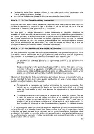 39
La duración de las fases y etapas, si fuera el caso, así como la unidad de tiempo con la
que se trabajará cada una de ellas.
El horizonte de ejecución y la explicación de cómo éste fue determinado.
Paso 3.1.1: La fase de preinversión y su duración
Como se mencionó anteriormente, el ciclo de los proyectos de inversión pública se inicia con
la fase de preinversión, la cual incluye la elaboración de los estudios de perfil (que es
materia de la presente Guía), prefactibilidad y factibilidad.
En este paso, la unidad formuladora deberá determinar si considera necesaria la
elaboración de los estudios de prefactibilidad y de factibilidad (posteriores al perfil) tomando
en cuenta, para ello, la envergadura de los proyectos alternativos que serán evaluados. Si
se hubiera determinado la necesidad de realizar alguno de estos estudios, se deberá
estimar la duración de cada uno de ellos (posteriormente, será necesario estimar también
sus costos aproximados de elaboración), así como la unidad de tiempo en la que se
trabajará esta fase (usualmente, meses, bimestres o trimestres).
Paso 3.1.2: La fase de inversión, sus etapas y su duración
La fase de inversión incorpora las actividades necesarias para generar la capacidad física
que permita ofrecer los servicios del proyecto; finaliza con la “puesta en marcha” u operación
del proyecto. Las actividades que suelen considerarse en esta fase incluyen:
• el desarrollo de estudios definitivos o expedientes técnicos y de ejecución del
proyecto.
• la ejecución del proyecto, que incluye la adquisición de activos fijos (como terrenos,
edificios, mobiliarios y equipos) e intangibles (licencias y permisos), así como la
realización de otros gastos preoperativos, como las adecuaciones de locales y los
pagos por adelantado (por ejemplo, vinculados con alquileres y seguros).
Ahora bien, dependiendo de las características particulares de cada proyecto alternativo y
de su magnitud, la fase de inversión puede subdividirse en una o varias etapas. Estas
pueden ser determinadas de dos maneras:
• Considerando la necesidad de realizar actividades de manera secuencial.- Por
ejemplo, en un proyecto grande, puede ser más conveniente definir una primera
etapa de construcción, y luego una segunda de equipamiento y capacitación del
personal.
• Considerando la incorporación gradual al proyecto de la población objetivo. Este es
el caso de proyectos que se inician atendiendo a un reducido porcentaje de la
población objetivo, como suele ser el caso de los proyectos piloto14
, para luego ir
ampliando sus actividades progresivamente, hasta llegar al 100% de la misma. En
esta situación, es usual que la inversión sea también progresiva y no necesariamente
14
Los proyectos piloto constituyen una suerte de prueba del proyecto que se quiere implementar con
un grupo reducido de la población objetivo total; suelen utilizarse en el caso de proyectos educativos
universales que serán aplicados a nivel nacional y que por su magnitud ameritan esta prueba inicial
en el campo. Su finalidad es comprobar en la práctica que el proyecto tiene la capacidad de generar
los beneficios sociales esperados y realizar los ajustes del caso para cuando se amplíe su radio de
acción a toda la población objetivo.
 