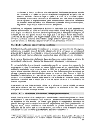 40
continua en el tiempo, por lo que esta fase constará de diversas etapas que estarán
asociadas con la incorporación gradual de la población objetivo; es así que la fase de
inversión terminará cuando se haya incorporado al 100% de la población objetivo.
Finalmente, es importante destacar que, en este caso, esta fase puede superponerse
con la siguiente, la de post inversión, pues inmediatamente después de cada etapa
de inversión, donde se atienda a un determinado porcentaje de la población objetivo,
seguirá una etapa de post inversión asociada a la primera.
Finalmente, es importante determinar la duración de esta fase, que suele depender del
tamaño de la inversión así como de la manera cómo ésta se realice. Así pues, por ejemplo,
si las etapas consideradas dependen de la incorporación gradual de la población objetivo, la
duración de esta fase podría resultar más larga que si las etapas fueran secuenciales.
Asimismo, es de esperarse una mayor duración cuanto más grande sea el tamaño de la
inversión. En lo que se refiere a la unidad de tiempo en la que se trabajará esta fase, ésta
suele ser similar a la de la etapa de preinversión: meses, bimestres o trimestres.
Paso 3.1.3: La fase de post inversión y sus etapas
Esta fase incluye las actividades vinculadas con la operación y mantenimiento del proyecto,
así como su evaluación ex post. Consiste, básicamente, en la entrega de los servicios del
proyecto, por lo que sus desembolsos se encuentran vinculados con los recursos necesarios
para ello: personal, insumos, alquileres, servicios (luz, agua, teléfono), entre los principales.
En la mayoría de proyectos esta fase se divide, por lo menos, en dos etapas: la primera, de
consolidación del proyecto y, la segunda, de operación del proyecto ya consolidado.
Es pertinente hablar de una etapa de consolidación cuando, por razones de presupuesto, de
organización, u otras vinculadas con las etapas de la inversión y/o las características de la
población beneficiaria, no se pretende llegar al 100% de la capacidad del proyecto en su
primer año de operación, sino que se espera alcanzar éste de forma paulatina, ampliando su
alcance progresivamente; es éste el típico caso de los proyectos piloto. Cuando el 100% de
la población objetivo haya sido atendida se estaría entonces en la etapa de operación del
proyecto ya consolidado. Se debe tener presente que la división en estas dos etapas sería
pertinente cualquiera sea el motivo por el cual se espere alcanzar la consolidación de
manera progresiva.
Cabe mencionar que, dado el menor detalle de la información que se dispone para esta
fase, especialmente para los períodos más alejados del momento actual, ésta suele
trabajarse en unidades de tiempo anuales.
Paso 3.1.4: El horizonte de evaluación de cada proyecto alternativo
El horizonte de evaluación de cada proyecto alternativo está determinado por la suma de las
duraciones de la fase de inversión y post inversión. La definición del horizonte de evaluación
es necesaria por dos motivos. En primer lugar, porque es indispensable establecer el
período a lo largo del cual deberán realizarse las proyecciones de la oferta y la demanda. En
segundo lugar, porque determinado este horizonte se podrán considerar los valores
residuales de los activos con una vida útil mayor, así como el costo de reponer aquellos
activos con una vida útil menor que el horizonte de evaluación definido15
.
15
Al respecto, cabe mencionar que, de acuerdo con los parámetros de evaluación definidos por el
SNIP, el valor de recuperación de una inversión será cero en todos los casos en que ésta no tenga un
 