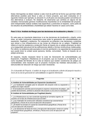 42
Estas interrogantes se deben realizar a este nivel de perfil de tal forma que permitan definir
alternativas posibles para llevar a cabo un mismo proyecto, que sean evaluadas en el
siguiente módulo (por ejemplo, la ubicación A y la B para una escuela pueden convertirse en
dos alternativas a evaluar). No obstante, de observarse que cambios en alguna de las
variables mencionadas generan modificaciones importantes en la rentabilidad del proyecto,
será indispensable realizar análisis más específicos y profundos al respecto, como parte de
los estudios de prefactibilidad y factibilidad que deban hacerse en casos como éste.
Paso 3.1.6.a: Análisis de Riesgo para las decisiones de localización y diseño
En este paso es importante determinar si en las decisiones de localización y diseño, entre
otras, se están incluyendo mecanismos para evitar la generación de vulnerabilidades por
exposición, fragilidad y resiliencia. Por exposición se entiende a las decisiones y prácticas
que ubican a una infraestructura en las zonas de influencia de un peligro. Fragilidad se
refiere al nivel de resistencia y protección frente al impacto de un peligro-amenaza, es decir,
a la inseguridad estructural de las edificaciones debido a formas constructivas inadecuadas.
Por último, la resiliencia está asociada al nivel de asimilación o la capacidad de recuperación
que pueda tener la unidad social (persona, familia, comunidad) frente al impacto de un
peligro-amenaza.
Al respecto, resulta necesario llenar la Lista de Generación de vulnerabilidades por
Exposición, Fragilidad o Resiliencia en el proyecto, que se muestra en el Apéndice 6. Si
como resultado del llenado de la Lista se observa que existen condiciones de peligro y/o
vulnerabilidad, será necesario que el proyecto incorpore las medidas estructurales y no
estructurales de reducción de riesgo que sean necesarias.
En el desarrollo del Proyecto, el análisis de riesgo en la localización y diseño del proyecto muestra a
través de la Lista de generación de vulnerabilidades la siguiente información:
Preguntas Si No
A. Análisis de Vulnerabilidades por Exposición (localización)
1. ¿La localización escogida para la ubicación del proyecto evita su exposición a
peligros de origen natural?
X
2. Si la localización prevista para el proyecto lo expone a situaciones de peligro, ¿Es
posible técnicamente, cambiar la ubicación del proyecto a una zona no expuesta?
X
B. Análisis de Vulnerabilidades por Fragilidad (diseño) Si No
1. ¿La infraestructura va a ser construida siguiendo la normativa vigente, de
acuerdo con el tipo de infraestructura que se trate?
X
2. ¿Los materiales de construcción utilizados consideran las características
geográficas y físicas de la zona de ejecución del proyecto?
X
3. ¿El diseño ha tomado en cuenta las características geográficas y físicas de la
zona de ejecución del proyecto?
X
4. ¿Las decisiones de fecha de inicio y de ejecución del proyecto, toman en cuenta
las características geográficas, climáticas y físicas de la zona de ejecución del
proyecto?
X
 