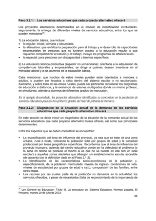 44
Paso 3.2.1: Los servicios educativos que cada proyecto alternativo ofrecerá
Los proyectos alternativos determinados en el módulo de identificación involucrarán,
seguramente, la entrega de diferentes niveles de servicios educativos, entre los que se
pueden mencionar20
:
1) La educación básica, que incluye:
• la regular: inicial, primaria y secundaria.
• la alternativa: que enfatiza la preparación para el trabajo y el desarrollo de capacidades
empresariales en personas que no tuvieron acceso a la educación regular o que
requieren compatibilizar el estudio y el trabajo; incluye los programas de alfabetización.
• la especial: para personas con discapacidad o talentos específicos.
2) La educación técnica-productiva (superior no universitaria): orientada a la adquisición de
competencias laborales y empresariales; se dirige a quienes desean insertarse en el
mercado laboral y a los alumnos de la educación básica.
Cabe mencionar, que muchos de estos niveles pueden estar orientados a menores o
adultos, o pueden ser llevados a cabo dentro del sistema escolar o no escolarizado.
Asimismo, y sobre todo en las zonas rurales, puede ser pertinente considerar los programas
de educación a distancia, y la existencia de salones multigrados donde un mismo profesor,
en simultáneo, atiende a alumnos de diferentes grados de instrucción.
En el ejemplo desarrollado, los proyectos alternativos identificados se concentran en la prestación de
servicios educativos para los tres primeros grados del nivel de primaria de menores.
Paso 3.2.2: Diagnóstico de la situación actual de la demanda de los servicios
educativos que cada proyecto alternativo ofrecerá
En esta sección se debe incluir un diagnóstico de la situación de la demanda actual de los
servicios educativos que cada proyecto alternativo busca ofrecer, así como sus principales
determinantes.
Entre los aspectos que se deben considerar se encuentran:
La especificación del área de influencia del proyecto, ya sea que se trate de una zona
urbana, rural o mixta, indicando la población total por grupos de edad y la densidad
poblacional por áreas geográficas específicas. Recordemos que el área de influencia del
proyecto incorpora, además del centro educativo donde se ha detectado el problema (o
la zona en donde se produce el mismo si es que no se cuenta en ella con un local
escolar) a aquellas zonas aledañas que albergan un establecimiento escolar accesible
(de acuerdo con la definición dada en el Paso 2.1.2).
La identificación de las características socio-económicas de la población y,
específicamente, de la población matriculada: niveles de ingreso, condiciones de vida,
niveles de escolaridad por grupos de edad y sexo, composición de las familias, entre
otras cosas.
Las razones por las cuales parte de la población no demanda en la actualidad los
servicios ofrecidos, a pesar de necesitarlos (falta de reconocimiento de la importancia de
20
Ley General de Educación. Título III. La estructura del Sistema Educativo. Normas Legales, El
Peruano, martes 29 de julio de 2003.
 