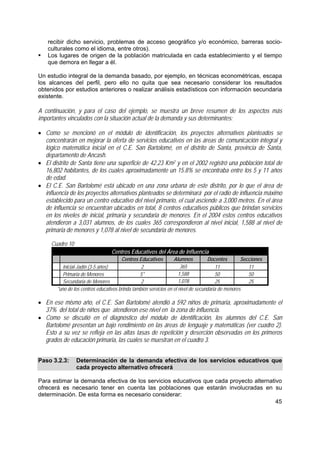 45
recibir dicho servicio, problemas de acceso geográfico y/o económico, barreras socio-
culturales como el idioma, entre otros).
Los lugares de origen de la población matriculada en cada establecimiento y el tiempo
que demora en llegar a él.
Un estudio integral de la demanda basado, por ejemplo, en técnicas econométricas, escapa
los alcances del perfil, pero ello no quita que sea necesario considerar los resultados
obtenidos por estudios anteriores o realizar análisis estadísticos con información secundaria
existente.
A continuación, y para el caso del ejemplo, se muestra un breve resumen de los aspectos más
importantes vinculados con la situación actual de la demanda y sus determinantes:
• Como se mencionó en el módulo de identificación, los proyectos alternativos planteados se
concentrarán en mejorar la oferta de servicios educativos en las áreas de comunicación integral y
lógico matemática inicial en el C.E. San Bartolomé, en el distrito de Santa, provincia de Santa,
departamento de Ancash.
• El distrito de Santa tiene una superficie de 42.23 Km2 y en el 2002 registró una población total de
16,802 habitantes, de los cuales aproximadamente un 15.8% se encontraba entre los 5 y 11 años
de edad.
• El C.E. San Bartolomé está ubicado en una zona urbana de este distrito, por lo que el área de
influencia de los proyectos alternativos planteados se determinará por el radio de influencia máximo
establecido para un centro educativo del nivel primario, el cual asciende a 3,000 metros. En el área
de influencia se encuentran ubicados en total, 8 centros educativos públicos que brindan servicios
en los niveles de inicial, primaria y secundaria de menores. En el 2004 estos centros educativos
atendieron a 3,031 alumnos, de los cuales 365 correspondieron al nivel inicial, 1,588 al nivel de
primaria de menores y 1,078 al nivel de secundaria de menores.
Cuadro 10
Centros Educativos del Área de Influencia
Centros Educativos Alumnos Docentes Secciones
Inicial-Jadín (3-5 años) 2 365 11 11
Primaria de Menores 5* 1,588 50 50
Secundaria de Menores 2 1,078 25 25
*uno de los centros educativos brinda también servicios en el nivel de secundaria de menores
• En ese mismo año, el C.E. San Bartolomé atendió a 592 niños de primaria, aproximadamente el
37% del total de niños que atendieron ese nivel en la zona de influencia.
• Como se discutió en el diagnóstico del módulo de identificación, los alumnos del C.E. San
Bartolomé presentan un bajo rendimiento en las áreas de lenguaje y matemáticas (ver cuadro 2).
Esto a su vez se refleja en las altas tasas de repetición y deserción observadas en los primeros
grados de educación primaria, las cuales se muestran en el cuadro 3.
Paso 3.2.3: Determinación de la demanda efectiva de los servicios educativos que
cada proyecto alternativo ofrecerá
Para estimar la demanda efectiva de los servicios educativos que cada proyecto alternativo
ofrecerá es necesario tener en cuenta las poblaciones que estarán involucradas en su
determinación. De esta forma es necesario considerar:
 