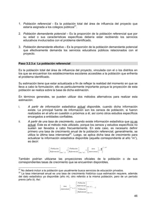 46
1. Población referencial - Es la población total del área de influencia del proyecto que
estaría asignada a los colegios públicos21
.
2. Población demandante potencial – Es la proporción de la población referencial que por
su edad o sus características específicas debería estar recibiendo los servicios
educativos involucrados con el problema identificado.
3. Población demandante efectiva – Es la proporción de la población demandante potencial
que efectivamente demanda los servicios educativos públicos relacionados con el
proyecto.
Paso 3.2.3.a: La población referencial
Es la población total del área de influencia del proyecto, vinculada con el o los distritos en
los que se encuentran los establecimientos escolares accesibles a la población que enfrenta
el problema identificado.
Su estimación tiene que estar actualizada a fin de reflejar la realidad del momento en que se
lleva a cabo la formulación; ello es particularmente importante porque la proyección de esta
población se realiza sobre la base de dicha estimación.
En términos generales, se pueden utilizar dos métodos alternativos para realizar esta
estimación:
i. A partir de información estadística actual disponible, cuando dicha información
existe. La principal fuente de información son los censos de población, si fueron
realizados en el año en cuestión o próximos a él, así como otros estudios específicos
encargados a entidades confiables.
ii. A partir de una tasa de crecimiento, cuando existe información estadística que no es
actual. Este es el método más utilizado, porque los censos y estudios específicos no
suelen ser llevados a cabo frecuentemente. En este caso, es necesario definir
primero una tasa de crecimiento anual de la población referencial; generalmente, se
utiliza la última tasa intercensal22
. Luego, se aplica dicha tasa de crecimiento para
actualizar la información estadística disponible (aquella correspondiente al año “m”),
es decir:
""
)""()""(
mj
mañojaño
lintercensa
tasa
lReferencia
Población
lReferencia
Población
−
⎪⎭
⎪
⎬
⎫
⎪⎩
⎪
⎨
⎧
+⎥
⎦
⎤
⎢
⎣
⎡
×⎥
⎦
⎤
⎢
⎣
⎡
=⎥
⎦
⎤
⎢
⎣
⎡
1
También podrían utilizarse las proyecciones oficiales de la población o de sus
correspondientes tasas de crecimiento que se encuentren disponibles.
21
No deberá incluir a la población que usualmente busca servicios de educación privados.
22
La tasa intercensal anual es una tasa de crecimiento histórica cuya estimación requiere, además
del dato estadístico ya disponible (año m), otro referido a la misma población, pero de un período
previo (año b). Así:
1""
)""(
)""(
−
⎥
⎦
⎤
⎢
⎣
⎡
⎥
⎦
⎤
⎢
⎣
⎡
=⎥
⎦
⎤
⎢
⎣
⎡
−bm
baño
maño
lReferencia
Población
lReferencia
Población
lintercensa
tasa
 