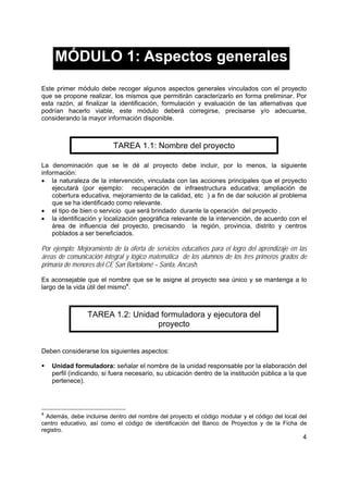 4
MÓDULO 1: Aspectos generales
Este primer módulo debe recoger algunos aspectos generales vinculados con el proyecto
que se propone realizar, los mismos que permitirán caracterizarlo en forma preliminar. Por
esta razón, al finalizar la identificación, formulación y evaluación de las alternativas que
podrían hacerlo viable, este módulo deberá corregirse, precisarse y/o adecuarse,
considerando la mayor información disponible.
TAREA 1.1: Nombre del proyecto
La denominación que se le dé al proyecto debe incluir, por lo menos, la siguiente
información:
• la naturaleza de la intervención, vinculada con las acciones principales que el proyecto
ejecutará (por ejemplo: recuperación de infraestructura educativa; ampliación de
cobertura educativa, mejoramiento de la calidad, etc ) a fin de dar solución al problema
que se ha identificado como relevante.
• el tipo de bien o servicio que será brindado durante la operación del proyecto .
• la identificación y localización geográfica relevante de la intervención, de acuerdo con el
área de influencia del proyecto, precisando la región, provincia, distrito y centros
poblados a ser beneficiados.
Por ejemplo: Mejoramiento de la oferta de servicios educativos para el logro del aprendizaje en las
áreas de comunicación integral y lógico matemática de los alumnos de los tres primeros grados de
primaria de menores del CE San Bartolomé – Santa, Ancash.
Es aconsejable que el nombre que se le asigne al proyecto sea único y se mantenga a lo
largo de la vida útil del mismo4
.
TAREA 1.2: Unidad formuladora y ejecutora del
proyecto
Deben considerarse los siguientes aspectos:
Unidad formuladora: señalar el nombre de la unidad responsable por la elaboración del
perfil (indicando, si fuera necesario, su ubicación dentro de la institución pública a la que
pertenece).
4
Además, debe incluirse dentro del nombre del proyecto el código modular y el código del local del
centro educativo, así como el código de identificación del Banco de Proyectos y de la Ficha de
registro.
 