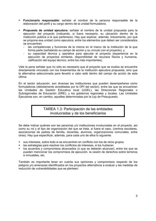 5
Funcionario responsable: señalar el nombre de la persona responsable de la
elaboración del perfil y su cargo dentro de la unidad formuladora.
Propuesta de unidad ejecutora: señalar el nombre de la unidad propuesta para la
ejecución del proyecto (indicando, si fuera necesario, su ubicación dentro de la
institución pública a la que pertenece). Hay que explicar, además, brevemente, por qué
se propone esa unidad como ejecutora; entre los elementos que deben ser considerados
se encuentran:
- las competencias y funciones de la misma en el marco de la institución de la que
forma parte (señalando su campo de acción y su vínculo con el proyecto), y
- su capacidad técnica y operativa para ejecutar el proyecto (experiencia en la
ejecución de proyectos similares, disponibilidad de recursos físicos y humanos,
calificación del equipo técnico, entre los más importantes).
Vale la pena señalar que no sólo es necesario que el proyecto que se evalúa se encuentre
directamente vinculado con los lineamientos de la institución ejecutora propuesta, sino que
la alternativa seleccionada para llevarlo a cabo esté dentro del campo de acción de esta
última.
En el sector educación, son diversas las instituciones que pueden desempeñarse como
formuladoras (debidamente acreditadas por la OPI del sector), entre las que se encuentran
las Unidades de Gestión Educativa local (UGEL), las Direcciones Regionales o
Subregionales de Educación (DRE), y los gobiernos regionales y locales. Las Unidades
Ejecutoras son, en cambio, aquellas determinadas por la Ley de Presupuesto.
TAREA 1.3: Participación de las entidades
involucradas y de los beneficiarios
Se debe indicar quiénes son las personas y/o instituciones involucradas en el proyecto, así
como su rol y el tipo de organización del que se trata, si fuera el caso, (centros escolares,
asociaciones de padres de familia, docentes, alumnos, organizaciones comunales, entre
otras). Hay que especificar, además, para cada uno de ellos lo siguiente:
sus intereses, sobre todo si se encuentran en conflicto con los de otros grupos.
las estrategias para resolver los conflictos de intereses, si los hubieran.
los acuerdos y compromisos alcanzados (o que se deberán alcanzar), entre los que se
pueden mencionar los compromisos de ejecución, la cesión de derechos sobre terrenos
e inmuebles, etc.
También es importante tener en cuenta sus opiniones y compromisos respecto de los
peligros y/o amenazas identificados en los proyectos alternativos a evaluar y las medidas de
reducción de vulnerabilidades que se planteen.
 