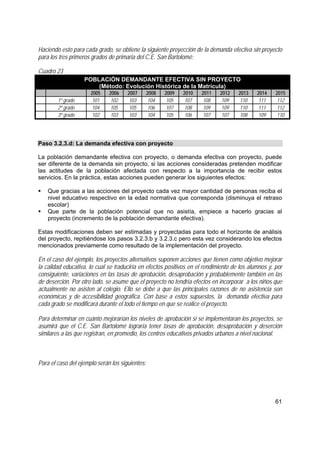 61
Haciendo esto para cada grado, se obtiene la siguiente proyección de la demanda efectiva sin proyecto
para los tres primeros grados de primaria del C.E. San Bartolomé:
Cuadro 23
POBLACIÓN DEMANDANTE EFECTIVA SIN PROYECTO
(Método: Evolución Histórica de la Matrícula)
2005 2006 2007 2008 2009 2010 2011 2012 2013 2014 2015
1º grado 101 102 103 104 105 107 108 109 110 111 112
2º grado 104 105 105 106 107 108 109 109 110 111 112
3º grado 102 103 103 104 105 106 107 107 108 109 110
Paso 3.2.3.d: La demanda efectiva con proyecto
La población demandante efectiva con proyecto, o demanda efectiva con proyecto, puede
ser diferente de la demanda sin proyecto, si las acciones consideradas pretenden modificar
las actitudes de la población afectada con respecto a la importancia de recibir estos
servicios. En la práctica, estas acciones pueden generar los siguientes efectos:
Que gracias a las acciones del proyecto cada vez mayor cantidad de personas reciba el
nivel educativo respectivo en la edad normativa que corresponda (disminuya el retraso
escolar)
Que parte de la población potencial que no asistía, empiece a hacerlo gracias al
proyecto (incremento de la población demandante efectiva).
Estas modificaciones deben ser estimadas y proyectadas para todo el horizonte de análisis
del proyecto, repitiéndose los pasos 3.2.3.b y 3.2.3.c pero esta vez considerando los efectos
mencionados previamente como resultado de la implementación del proyecto.
En el caso del ejemplo, los proyectos alternativos suponen acciones que tienen como objetivo mejorar
la calidad educativa, lo cual se traduciría en efectos positivos en el rendimiento de los alumnos y, por
consiguiente, variaciones en las tasas de aprobación, desaprobación y probablemente también en las
de deserción. Por otro lado, se asume que el proyecto no tendría efectos en incorporar a los niños que
actualmente no asisten al colegio. Ello se debe a que las principales razones de no asistencia son
económicas y de accesibilidad geográfica. Con base a estos supuestos, la demanda efectiva para
cada grado se modificará durante el todo el tiempo en que se realice el proyecto.
Para determinar en cuánto mejorarían los niveles de aprobación si se implementaran los proyectos, se
asumirá que el C.E. San Bartolomé lograría tener tasas de aprobación, desaprobación y deserción
similares a las que registran, en promedio, los centros educativos privados urbanos a nivel nacional.
Para el caso del ejemplo serán los siguientes:
 