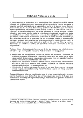 65
TAREA 3.3: Análisis de la oferta
El punto de partida de este análisis es la determinación de la oferta optimizada del área de
influencia del problema educativo, calculada bajo el supuesto de que no se realiza el
proyecto. La oferta optimizada es la capacidad de oferta de la que se puede disponer,
óptimamente, con los recursos disponibles y efectivamente utilizables (que no incluyen
aquellos provenientes del proyecto que se evalúa). Es decir, se debe calcular cuál es la
capacidad de cada establecimiento en lo que se refiere al total de alumnos y niveles
educativos que puede atender, dada la infraestructura (capacidad normativa de aulas,
servicios higiénicos y patios) y los recursos humanos, físicos, de gestión y financieros de los
que dispone, si se mejoran la distribución y utilización de dichos recursos, eliminando y/o
reduciendo deficiencias en la operación de sus actividades, gracias a intervenciones
menores o acciones administrativas que no impliquen mayores costos. Por esta razón, la
situación actual optimizada será estimada a partir de los recursos físicos y humanos
disponibles en cantidad y calidad, sin considerar inversiones adicionales a las ya
programadas27
.
Acciones típicas relacionadas con los recursos de los que disponen los establecimientos
educativos y que hacen posible alcanzar la oferta optimizada son las siguientes:
• Optimización de infraestructura: cambio de destino de ambientes, habilitación de
ambientes en desuso, búsqueda de infraestructura alternativa que pueda usarse a bajo
costo, traslado de alumnos de escuelas congestionadas a otras con capacidad instalada
ociosa, ampliación de turnos horarios, entre otros.
• Optimización de recursos humanos: redistribución de personal entre establecimientos
educativos (reforzando aquellos más débiles), búsqueda de personal voluntario,
reorganización de turnos y jornadas de trabajo, etc.
• Optimización de equipos: cambios en los turnos de uso (para dar un uso más intensivo a
ciertos equipos), reparación menor y mantenimiento de equipos con trabajo voluntario,
entre otras actividades.
Estas actividades no deben ser consideradas parte de ningún proyecto alternativo sino más
bien la situación de base de la oferta de servicios educativos, a partir de la cual cada
alternativa de inversión puede lograr una mayor y/o mejor producción gracias a las acciones
contempladas en ellas.
27
Directiva No. 004-2002-EF/68.01. Directiva General del Sistema Nacional de Inversión Pública.
Aprobada por Resolución Directorial No. 012-2002-EF/68.01. Publicado en el Diario Oficial “El
Peruano” el 22 de noviembre de 2002. Sección: PRESENTACIÓN.
 