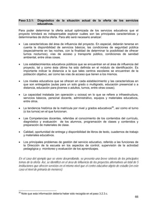 66
Paso 3.3.1: Diagnóstico de la situación actual de la oferta de los servicios
educativos.
Para poder determinar la oferta actual optimizada de los servicios educativos que el
proyecto brindará es indispensable explorar cuáles son las principales características y
determinantes de dicha oferta. Para ello será necesario analizar:
• Las características del área de influencia del proyecto. En especial, deberán tenerse en
cuenta la disponibilidad de servicios básicos, las condiciones de seguridad pública
(especialmente en las noches, con la finalidad de determinar la posibilidad de ofrecer
turnos nocturnos), vías de acceso y transporte público, condiciones de sanidad
ambiental, entre otras cosas.
• Los establecimientos educativos públicos que se encuentran en el área de influencia del
proyecto, tal y como ésta última ha sido definida en el módulo de identificación. Es
importante indicar la distancia a la que tales centros escolares se encuentran de la
población objetivo, así como las vías de acceso que tienen a los mismos.
• Los niveles educativos que se ofrecen en cada establecimiento y las características en
que son entregados (aulas para un solo grado o multigrado, educación presencial o a
distancia, educación para jóvenes o adultos, turnos, entre otras cosas).
• La capacidad instalada (en operación u ociosa) en lo que se refiere a infraestructura,
servicios básicos, personal docente, administrativo, equipos y materiales educativos,
entre otros.
• La tendencia histórica de la matrícula por nivel y grados educativos28
, así como el turno
(o los turnos) en el que funcionan.
• Las Competencias docentes, referidas al conocimiento de los contenidos del currículo,
diagnóstico y evaluación de los alumnos, programación de clases y contenidos y
preparación de materiales de clase.
• Calidad, oportunidad de entrega y disponibilidad de libros de texto, cuadernos de trabajo
y materiales educativos.
• Los principales problemas de gestión del servicio educativo, referido a las funciones de
la Dirección de la escuela en los aspectos de control, supervisión de la actividad
pedagógica y monitoreo y evaluación de los aprendizajes.
En el caso del ejemplo que se viene desarrollando, se presenta una breve síntesis de los principales
temas de la oferta. Así, se identificó en el área de influencia de los proyectos alternativos un total de 5
instituciones que ofrecen servicios en el mismo nivel que el centro educativo objeto de estudio (en este
caso el nivel de primaria de menores):
28
Note que esta información debería haber sido recogida en el paso 3.2.3.c.
 