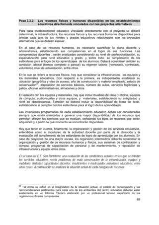 68
Paso 3.3.2: Los recursos físicos y humanos disponibles en los establecimientos
educativos directamente vinculados con los proyectos alternativos
Para cada establecimiento educativo vinculado directamente con el proyecto se deberá
determinar, la infraestructura, los recursos físicos y los recursos humanos disponibles para
brindar cada uno de los niveles y grados educativos relacionados con los proyectos
alternativos que se desean evaluar.
En el caso de los recursos humanos, es necesario cuantificar la plana docente y
administrativa, estableciendo sus competencias en el logro de sus funciones. Las
competencias docentes , serán analizadas considerando su nivel de profesionalización, su
especialización para nivel educativo y grado, y sobre todo, su cumplimiento de los
estándares para el logro de los aprendizajes de los alumnos. Deberá considerar también su
condición laboral (tiempo completo o parcial) su régimen laboral (nombrado, contratado,
voluntario), nivel de actualización, entre otros.
En lo que se refiere a recursos físicos, hay que considerar la infraestructura, los equipos y
los materiales educativos. Con respecto a la primera, es indispensable establecer su
ubicación geográfica y vías de acceso, año de construcción y material empleado, estado de
conservación29
, disposición de servicios básicos, número de aulas, servicios higiénicos y
patios, oficinas administrativas, almacenes y otros.
En relación con los equipos y materiales, hay que incluir muebles de clase y oficina, equipos
de cómputo, audiovisuales y otros equipos, y materiales, estableciendo su antigüedad y
nivel de obsolescencia. También se deberá incluir la disponibilidad de libros de texto,
estableciendo si cumplen con los estándares para el logro de los aprendizajes.
Las inversiones programadas de cada establecimiento educativo deben ser consideradas
siempre que estén orientadas a generar una mayor disponibilidad de los recursos que
permitan ofrecer los servicios que se evalúan, señalando los tipos de recursos que serán
adquiridos y a partir de qué momento se encontrarán disponibles.
Hay que tener en cuenta, finalmente, la organización y gestión de los servicios educativos,
entendidos como el monitoreo de la actividad docente por parte de la dirección y la
evaluación del cumplimiento de los estándares de logro de aprendizaje por los alumnos. En
caso de proyectos de una mayor escala, los organismo intermedios deberán considerar la
organización y gestión de os recursos humanos y físicos, sus sistemas de contratación y
compra, programas de capacitación de personal y de mantenimiento, y reposición de
infraestructura y equipo, entre otros.
En el caso del C.E. San Bartolomé, una evaluación de las condiciones actuales en las que se brindan
los servicios educativos revela problemas de mala conservación de la infraestructura, equipos y
mobiliario; limitadas capacidades docentes; insuficientes e inadecuados materiales educativos, entre
otras cosas. A continuación se analizará la situación actual de cada categoría de recursos:
29
Tal como se refirió en el Diagnóstico de la situación actual, el estado de conservación y las
recomendaciones pertinentes para cada uno de los ambientes del centro educativo deberán estar
sustentados en un Informe Técnico elaborado por un profesional técnico capacitado de los
organismos oficiales competentes.
 
