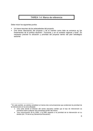 6
TAREA 1.4: Marco de referencia
Debe incluir los siguientes puntos:
Un breve resumen de los antecedentes del proyecto.
Una breve descripción del proyecto y de la manera como éste se enmarca en los
lineamientos de la política sectorial – funcional, y en el contexto regional y local5
. Es
necesario precisar la ubicación y prioridad del proyecto dentro del plan estratégico
sectorial.
5
En este sentido, se solicita considerar al menos dos comunicaciones que evidencien la prioridad de
la intervención en la zona afectada:
• Una carta donde el Director del centro educativo señale que el tipo de intervención es
prioritaria sobre cualquier otra necesidad similar del mismo.
• Una comunicación de la UGEL o la DRE respecto a la prioridad de la intervención en su
ámbito (Art. 74 de la Ley General de Educación).
 