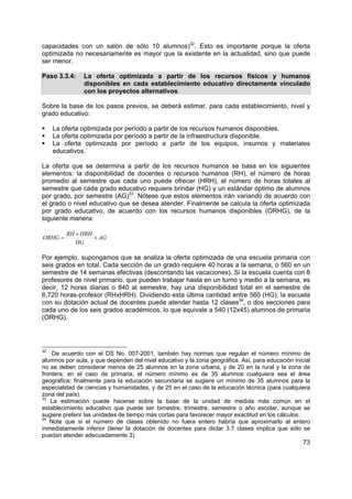 73
capacidades con un salón de sólo 10 alumnos)32
. Esto es importante porque la oferta
optimizada no necesariamente es mayor que la existente en la actualidad, sino que puede
ser menor.
Paso 3.3.4: La oferta optimizada a partir de los recursos físicos y humanos
disponibles en cada establecimiento educativo directamente vinculado
con los proyectos alternativos
Sobre la base de los pasos previos, se deberá estimar, para cada establecimiento, nivel y
grado educativo:
La oferta optimizada por período a partir de los recursos humanos disponibles.
La oferta optimizada por período a partir de la infraestructura disponible.
La oferta optimizada por período a partir de los equipos, insumos y materiales
educativos.
La oferta que se determina a partir de los recursos humanos se basa en los siguientes
elementos: la disponibilidad de docentes o recursos humanos (RH), el número de horas
promedio al semestre que cada uno puede ofrecer (HRH), el número de horas totales al
semestre que cada grado educativo requiere brindar (HG) y un estándar óptimo de alumnos
por grado, por semestre (AG)33
. Nótese que estos elementos irán variando de acuerdo con
el grado o nivel educativo que se desea atender. Finalmente se calcula la oferta optimizada
por grado educativo, de acuerdo con los recursos humanos disponibles (ORHG), de la
siguiente manera:
AG
HG
HRHRH
ORHG ×
×
=
Por ejemplo, supongamos que se analiza la oferta optimizada de una escuela primaria con
seis grados en total. Cada sección de un grado requiere 40 horas a la semana, o 560 en un
semestre de 14 semanas efectivas (descontando las vacaciones). Si la escuela cuenta con 8
profesores de nivel primario, que pueden trabajar hasta en un turno y medio a la semana, es
decir, 12 horas diarias o 840 al semestre, hay una disponibilidad total en el semestre de
6,720 horas-profesor (RHxHRH). Dividiendo esta última cantidad entre 560 (HG), la escuela
con su dotación actual de docentes puede atender hasta 12 clases34
, o dos secciones para
cada uno de los seis grados académicos, lo que equivale a 540 (12x45) alumnos de primaria
(ORHG).
32
De acuerdo con el DS No. 007-2001, también hay normas que regulan el número mínimo de
alumnos por aula, y que dependen del nivel educativo y la zona geográfica. Así, para educación inicial
no se deben considerar menos de 25 alumnos en la zona urbana, y de 20 en la rural y la zona de
frontera; en el caso de primaria, el número mínimo es de 35 alumnos cualquiera sea el área
geográfica; finalmente para la educación secundaria se sugiere un mínimo de 35 alumnos para la
especialidad de ciencias y humanidades, y de 25 en el caso de la educación técnica (para cualquiera
zona del país).
33
La estimación puede hacerse sobre la base de la unidad de medida más común en el
establecimiento educativo que puede ser bimestre, trimestre, semestre o año escolar, aunque se
sugiere preferir las unidades de tiempo más cortas para favorecer mayor exactitud en los cálculos.
34
Note que si el número de clases obtenido no fuera entero habría que aproximarlo al entero
inmediatamente inferior (tener la dotación de docentes para dictar 3.7 clases implica que sólo se
puedan atender adecuadamente 3).
 